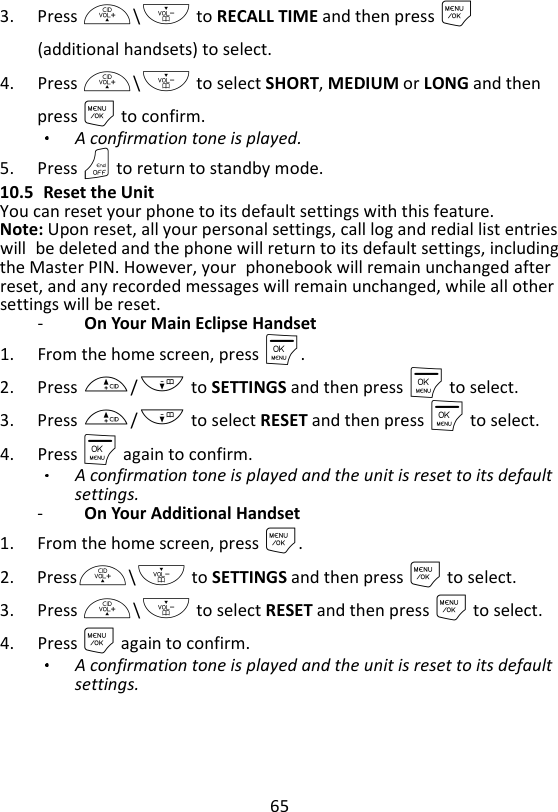 65  3. Press +\- to RECALL TIME and then press M (additional handsets) to select. 4. Press +\- to select SHORT, MEDIUM or LONG and then press M to confirm.   A confirmation tone is played. 5. Press O to return to standby mode. 10.5 Reset the Unit You can reset your phone to its default settings with this feature. Note: Upon reset, all your personal settings, call log and redial list entries will be deleted and the phone will return to its default settings, including the Master PIN. However, your phonebook will remain unchanged after reset, and any recorded messages will remain unchanged, while all other settings will be reset. -   On Your Main Eclipse Handset 1. From the home screen, press M. 2. Press +/- to SETTINGS and then press M to select. 3. Press +/- to select RESET and then press M to select. 4. Press M again to confirm.   A confirmation tone is played and the unit is reset to its default settings. -   On Your Additional Handset 1. From the home screen, press M. 2. Press+\- to SETTINGS and then press M to select. 3. Press +\- to select RESET and then press M to select. 4. Press M again to confirm.   A confirmation tone is played and the unit is reset to its default settings.   