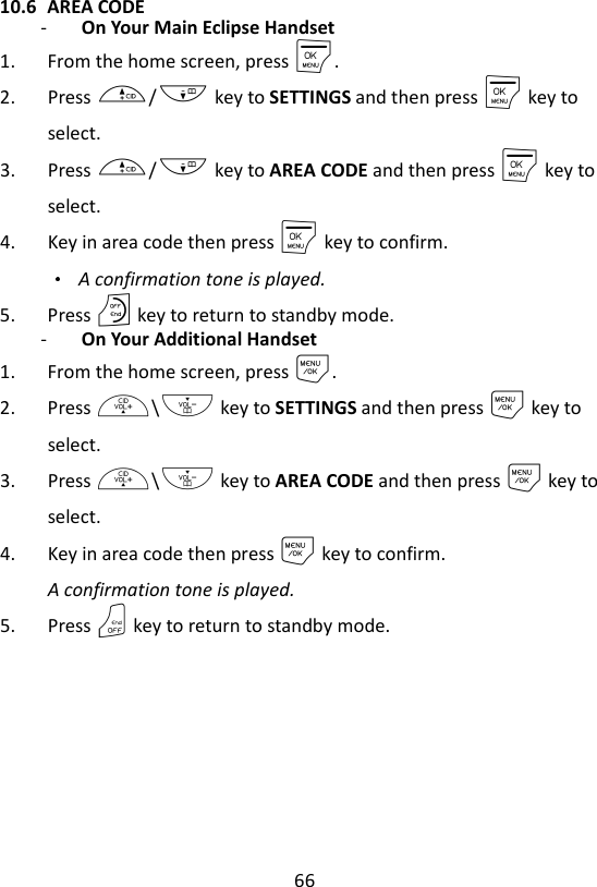 66  10.6 AREA CODE - On Your Main Eclipse Handset   1. From the home screen, press M. 2. Press +/- key to SETTINGS and then press M key to select. 3. Press +/- key to AREA CODE and then press M key to select. 4. Key in area code then press M key to confirm.  A confirmation tone is played. 5. Press O key to return to standby mode. - On Your Additional Handset 1. From the home screen, press M. 2. Press +\- key to SETTINGS and then press M key to select. 3. Press +\- key to AREA CODE and then press M key to select. 4. Key in area code then press M key to confirm. A confirmation tone is played. 5. Press O key to return to standby mode.  