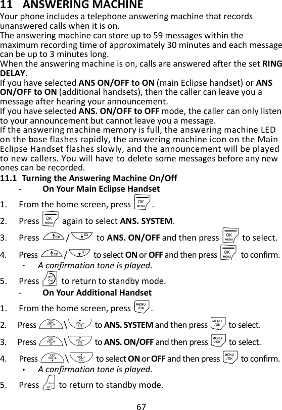 67  11 ANSWERING MACHINE Your phone includes a telephone answering machine that records unanswered calls when it is on.   The answering machine can store up to 59 messages within the maximum recording time of approximately 30 minutes and each message can be up to 3 minutes long.   When the answering machine is on, calls are answered after the set RING DELAY.   If you have selected ANS ON/OFF to ON (main Eclipse handset) or ANS ON/OFF to ON (additional handsets), then the caller can leave you a message after hearing your announcement.   If you have selected ANS. ON/OFF to OFF mode, the caller can only listen to your announcement but cannot leave you a message. If the answering machine memory is full, the answering machine LED on the base flashes rapidly, the answering machine icon on the Main Eclipse Handset flashes slowly, and the announcement will be played to new callers. You will have to delete some messages before any new ones can be recorded. 11.1 Turning the Answering Machine On/Off -   On Your Main Eclipse Handset 1. From the home screen, press M. 2. Press M again to select ANS. SYSTEM. 3. Press +/- to ANS. ON/OFF and then press M to select. 4. Press +/- to select ON or OFF and then press M    to confirm. A confirmation tone is played. 5. Press O to return to standby mode. -   On Your Additional Handset 1. From the home screen, press M. 2. Press +\- to ANS. SYSTEM and then press M to select. 3. Press +\- to ANS. ON/OFF and then press M to select. 4. Press +\- to select ON or OFF and then press M to confirm. A confirmation tone is played. 5. Press O to return to standby mode. 