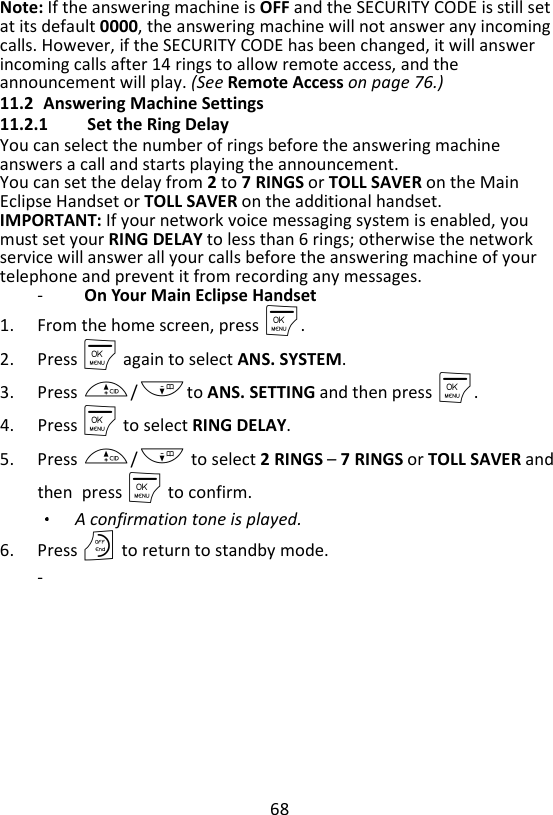 68  Note: If the answering machine is OFF and the SECURITY CODE is still set at its default 0000, the answering machine will not answer any incoming calls. However, if the SECURITY CODE has been changed, it will answer incoming calls after 14 rings to allow remote access, and the announcement will play. (See Remote Access on page 76.) 11.2 Answering Machine Settings 11.2.1 Set the Ring Delay You can select the number of rings before the answering machine answers a call and starts playing the announcement. You can set the delay from 2 to 7 RINGS or TOLL SAVER on the Main Eclipse Handset or TOLL SAVER on the additional handset. IMPORTANT: If your network voice messaging system is enabled, you must set your RING DELAY to less than 6 rings; otherwise the network service will answer all your calls before the answering machine of your telephone and prevent it from recording any messages. -   On Your Main Eclipse Handset 1. From the home screen, press M. 2. Press M again to select ANS. SYSTEM. 3. Press +/-to ANS. SETTING and then press M. 4. Press M to select RING DELAY. 5. Press +/- to select 2 RINGS – 7 RINGS or TOLL SAVER and then press M to confirm. A confirmation tone is played.   6. Press O to return to standby mode. -       