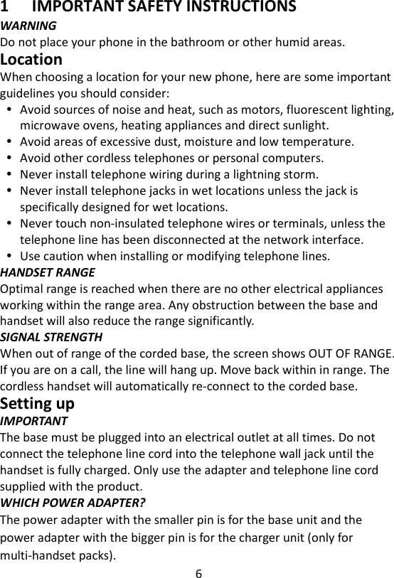 6  1 IMPORTANT SAFETY INSTRUCTIONS WARNING Do not place your phone in the bathroom or other humid areas. Location When choosing a location for your new phone, here are some important guidelines you should consider:  Avoid sources of noise and heat, such as motors, fluorescent lighting, microwave ovens, heating appliances and direct sunlight.  Avoid areas of excessive dust, moisture and low temperature.  Avoid other cordless telephones or personal computers.  Never install telephone wiring during a lightning storm.  Never install telephone jacks in wet locations unless the jack is specifically designed for wet locations.  Never touch non-insulated telephone wires or terminals, unless the telephone line has been disconnected at the network interface.  Use caution when installing or modifying telephone lines. HANDSET RANGE Optimal range is reached when there are no other electrical appliances working within the range area. Any obstruction between the base and handset will also reduce the range significantly. SIGNAL STRENGTH When out of range of the corded base, the screen shows OUT OF RANGE. If you are on a call, the line will hang up. Move back within in range. The cordless handset will automatically re-connect to the corded base. Setting up IMPORTANT The base must be plugged into an electrical outlet at all times. Do not connect the telephone line cord into the telephone wall jack until the handset is fully charged. Only use the adapter and telephone line cord supplied with the product. WHICH POWER ADAPTER? The power adapter with the smaller pin is for the base unit and the power adapter with the bigger pin is for the charger unit (only for multi-handset packs). 