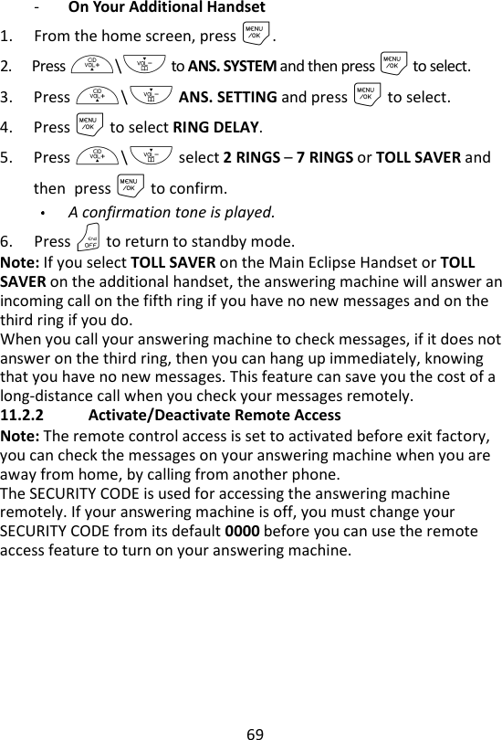 69  - On Your Additional Handset 1. From the home screen, press M. 2. Press +\- to ANS. SYSTEM and then press M to select. 3. Press +\- ANS. SETTING and press M to select. 4. Press M to select RING DELAY. 5. Press +\- select 2 RINGS – 7 RINGS or TOLL SAVER and then press M to confirm. A confirmation tone is played.   6. Press O to return to standby mode. Note: If you select TOLL SAVER on the Main Eclipse Handset or TOLL SAVER on the additional handset, the answering machine will answer an incoming call on the fifth ring if you have no new messages and on the third ring if you do.   When you call your answering machine to check messages, if it does not answer on the third ring, then you can hang up immediately, knowing that you have no new messages. This feature can save you the cost of a long-distance call when you check your messages remotely.   11.2.2   Activate/Deactivate Remote Access Note: The remote control access is set to activated before exit factory, you can check the messages on your answering machine when you are away from home, by calling from another phone. The SECURITY CODE is used for accessing the answering machine remotely. If your answering machine is off, you must change your SECURITY CODE from its default 0000 before you can use the remote access feature to turn on your answering machine.   