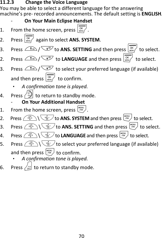 70  11.2.3 Change the Voice Language   You may be able to select a different language for the answering machine’s pre- recorded announcements. The default setting is ENGLISH.   -   On Your Main Eclipse Handset 1. From the home screen, press M. 2. Press M again to select ANS. SYSTEM. 3. Press +/-to ANS. SETTING and then press M to select. 2. Press +/- to LANGUAGE and then press M    to select. 3. Press +/- to select your preferred language (if available) and then press M    to confirm. A confirmation tone is played.   4. Press O to return to standby mode. - On Your Additional Handset 1. From the home screen, press M. 2. Press +\-to ANS. SYSTEM and then press M to select. 3. Press +\-to ANS. SETTING and then press M to select. 4. Press +\-to LANGUAGE and then press M to select. 5. Press +\-to select your preferred language (if available) and then press M to confirm. A confirmation tone is played. 6. Press O to return to standby mode.   