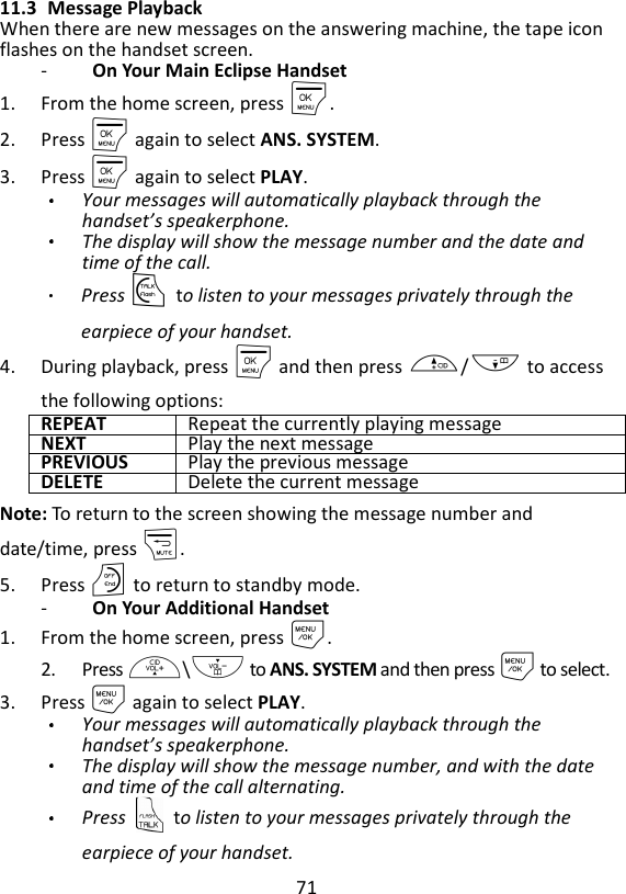 71  11.3 Message Playback When there are new messages on the answering machine, the tape icon flashes on the handset screen. -   On Your Main Eclipse Handset 1. From the home screen, press M. 2. Press M again to select ANS. SYSTEM. 3. Press M again to select PLAY. Your messages will automatically playback through the handset’s speakerphone. The display will show the message number and the date and time of the call.   Press T to listen to your messages privately through the earpiece of your handset. 4. During playback, press M and then press +/- to access the following options: REPEAT Repeat the currently playing message NEXT Play the next message PREVIOUS Play the previous message DELETE Delete the current message Note: To return to the screen showing the message number and date/time, press m. 5. Press O to return to standby mode. -   On Your Additional Handset 1. From the home screen, press M. 2. Press +\- to ANS. SYSTEM and then press M to select. 3. Press M again to select PLAY. Your messages will automatically playback through the handset’s speakerphone.   The display will show the message number, and with the date and time of the call alternating. Press    to listen to your messages privately through the earpiece of your handset. 