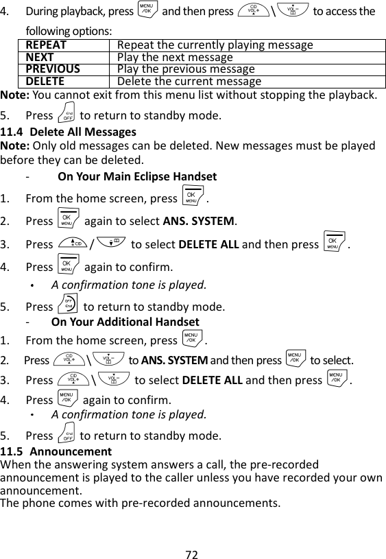 72  4. During playback, press M and then press +\- to access the following options: REPEAT Repeat the currently playing message NEXT Play the next message PREVIOUS Play the previous message DELETE Delete the current message Note: You cannot exit from this menu list without stopping the playback. 5. Press O to return to standby mode. 11.4 Delete All Messages Note: Only old messages can be deleted. New messages must be played before they can be deleted. -   On Your Main Eclipse Handset 1. From the home screen, press M. 2. Press M again to select ANS. SYSTEM. 3. Press +/- to select DELETE ALL and then press M. 4. Press M again to confirm. A confirmation tone is played. 5. Press O to return to standby mode. - On Your Additional Handset 1. From the home screen, press M. 2. Press +\- to ANS. SYSTEM and then press M to select. 3. Press +\- to select DELETE ALL and then press M. 4. Press M again to confirm. A confirmation tone is played. 5. Press O to return to standby mode. 11.5 Announcement When the answering system answers a call, the pre-recorded announcement is played to the caller unless you have recorded your own announcement. The phone comes with pre-recorded announcements. 