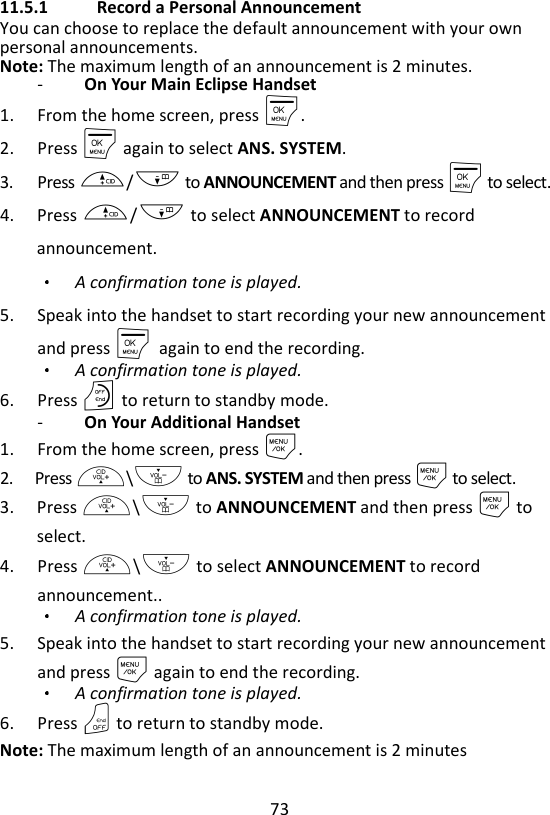 73  11.5.1   Record a Personal Announcement You can choose to replace the default announcement with your own personal announcements. Note: The maximum length of an announcement is 2 minutes. -   On Your Main Eclipse Handset 1. From the home screen, press M. 2. Press M again to select ANS. SYSTEM. 3. Press +/- to ANNOUNCEMENT and then press M to select. 4. Press +/- to select ANNOUNCEMENT to record announcement. A confirmation tone is played. 5. Speak into the handset to start recording your new announcement and press M    again to end the recording.   A confirmation tone is played. 6. Press O to return to standby mode. -   On Your Additional Handset 1. From the home screen, press M. 2. Press +\- to ANS. SYSTEM and then press M to select. 3. Press +\- to ANNOUNCEMENT and then press M to select. 4. Press +\- to select ANNOUNCEMENT to record announcement.. A confirmation tone is played. 5. Speak into the handset to start recording your new announcement and press M again to end the recording.   A confirmation tone is played. 6. Press O to return to standby mode. Note: The maximum length of an announcement is 2 minutes 