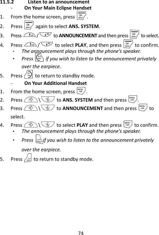 74  11.5.2   Listen to an announcement -   On Your Main Eclipse Handset 1. From the home screen, press M. 2. Press M again to select ANS. SYSTEM. 3. Press +/- to ANNOUNCEMENT and then press M to select.   4. Press +/- to select PLAY, and then press M to confirm. The announcement plays through the phone’s speaker.   Press T if you wish to listen to the announcement privately over the earpiece.   5. Press O to return to standby mode. -   On Your Additional Handset 1. From the home screen, press M. 2. Press +\- to ANS. SYSTEM and then press M. 3. Press +\- to ANNOUNCEMENT and then press M to select. 4. Press +\- to select PLAY and then press M to confirm. The announcement plays through the phone’s speaker.   Press  if you wish to listen to the announcement privately over the earpiece.   5. Press O to return to standby mode.   