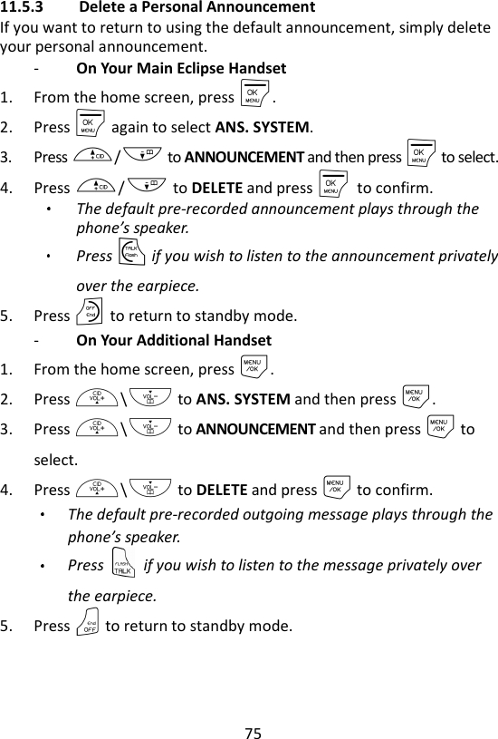 75  11.5.3 Delete a Personal Announcement If you want to return to using the default announcement, simply delete your personal announcement. -   On Your Main Eclipse Handset 1. From the home screen, press M. 2. Press M again to select ANS. SYSTEM. 3. Press +/- to ANNOUNCEMENT and then press M to select. 4. Press +/- to DELETE and press M    to confirm.   The default pre-recorded announcement plays through the phone’s speaker.   Press T if you wish to listen to the announcement privately over the earpiece. 5. Press O to return to standby mode. -   On Your Additional Handset 1. From the home screen, press M. 2. Press +\- to ANS. SYSTEM and then press M. 3. Press +\- to ANNOUNCEMENT and then press M to select. 4. Press +\- to DELETE and press M to confirm.   The default pre-recorded outgoing message plays through the phone’s speaker.   Press    if you wish to listen to the message privately over the earpiece. 5. Press O to return to standby mode.   