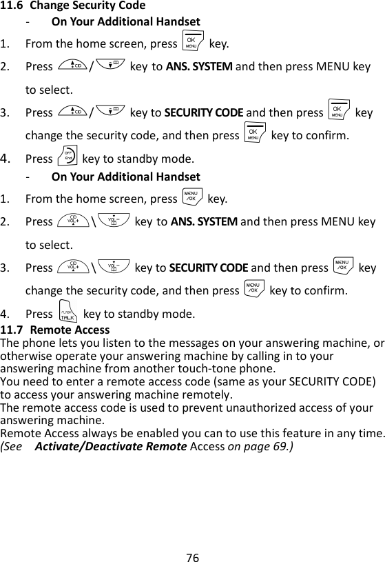 76  11.6 Change Security Code - On Your Additional Handset   1. From the home screen, press M key. 2. Press +/- key to ANS. SYSTEM and then press MENU key to select. 3. Press +/- key to SECURITY CODE and then press M key change the security code, and then press M key to confirm. 4. Press O key to standby mode. - On Your Additional Handset   1. From the home screen, press M key. 2. Press +\- key to ANS. SYSTEM and then press MENU key to select. 3. Press +\- key to SECURITY CODE and then press M key change the security code, and then press M key to confirm. 4. Press    key to standby mode. 11.7 Remote Access The phone lets you listen to the messages on your answering machine, or otherwise operate your answering machine by calling in to your answering machine from another touch-tone phone.   You need to enter a remote access code (same as your SECURITY CODE) to access your answering machine remotely.     The remote access code is used to prevent unauthorized access of your answering machine. Remote Access always be enabled you can to use this feature in any time. (See    Activate/Deactivate Remote Access on page 69.)     