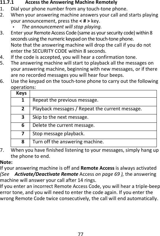 77  11.7.1 Access the Answering Machine Remotely 1. Dial your phone number from any touch-tone phone. 2. When your answering machine answers your call and starts playing your announcement, press the &lt; # &gt; key.   The announcement will stop playing. 3. Enter your Remote Access Code (same as your security code) within 8 seconds using the numeric keypad on the touch-tone phone.   Note that the answering machine will drop the call if you do not enter the SECURITY CODE within 8 seconds.   4. If the code is accepted, you will hear a confirmation tone. 5. The answering machine will start to playback all the messages on your answering machine, beginning with new messages, or if there are no recorded messages you will hear four beeps.   6. Use the keypad on the touch-tone phone to carry out the following operations: Keys  1 Repeat the previous message. 2 Playback messages / Repeat the current message. 3 Skip to the next message. 6 Delete the current message. 7 Stop message playback. 8 Turn off the answering machine. 7. When you have finished listening to your messages, simply hang up the phone to end. Note: If your answering machine is off and Remote Access is always activated (See    Activate/Deactivate Remote Access on page 69 ), the answering machine will answer your call after 14 rings. If you enter an incorrect Remote Access Code, you will hear a triple-beep error tone, and you will need to enter the code again. If you enter the wrong Remote Code twice consecutively, the call will end automatically.    