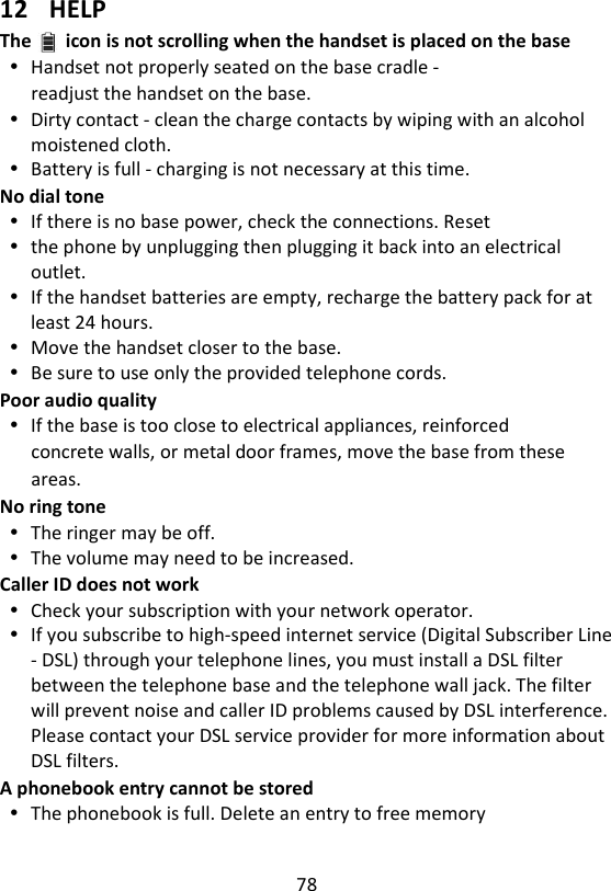 78   12 HELP The icon is not scrolling when the handset is placed on the base  Handset not properly seated on the base cradle - readjust the handset on the base.  Dirty contact - clean the charge contacts by wiping with an alcohol moistened cloth.  Battery is full - charging is not necessary at this time. No dial tone  If there is no base power, check the connections. Reset  the phone by unplugging then plugging it back into an electrical outlet.  If the handset batteries are empty, recharge the battery pack for at least 24 hours.  Move the handset closer to the base.  Be sure to use only the provided telephone cords. Poor audio quality  If the base is too close to electrical appliances, reinforced concrete walls, or metal door frames, move the base from these areas. No ring tone  The ringer may be off.  The volume may need to be increased. Caller ID does not work  Check your subscription with your network operator.  If you subscribe to high-speed internet service (Digital Subscriber Line - DSL) through your telephone lines, you must install a DSL filter between the telephone base and the telephone wall jack. The filter will prevent noise and caller ID problems caused by DSL interference. Please contact your DSL service provider for more information about DSL filters. A phonebook entry cannot be stored  The phonebook is full. Delete an entry to free memory   