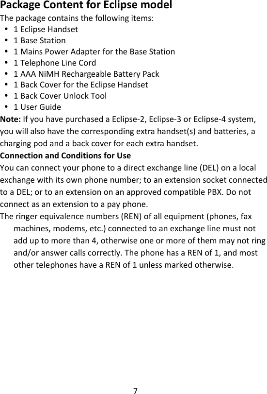 7  Package Content for Eclipse model The package contains the following items:  1 Eclipse Handset  1 Base Station  1 Mains Power Adapter for the Base Station  1 Telephone Line Cord  1 AAA NiMH Rechargeable Battery Pack  1 Back Cover for the Eclipse Handset  1 Back Cover Unlock Tool  1 User Guide Note: If you have purchased a Eclipse-2, Eclipse-3 or Eclipse-4 system, you will also have the corresponding extra handset(s) and batteries, a charging pod and a back cover for each extra handset. Connection and Conditions for Use You can connect your phone to a direct exchange line (DEL) on a local exchange with its own phone number; to an extension socket connected to a DEL; or to an extension on an approved compatible PBX. Do not connect as an extension to a pay phone. The ringer equivalence numbers (REN) of all equipment (phones, fax machines, modems, etc.) connected to an exchange line must not add up to more than 4, otherwise one or more of them may not ring and/or answer calls correctly. The phone has a REN of 1, and most other telephones have a REN of 1 unless marked otherwise. 