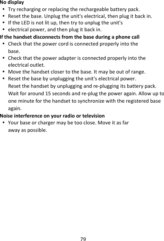 79  No display  Try recharging or replacing the rechargeable battery pack.  Reset the base. Unplug the unit&apos;s electrical, then plug it back in.  If the LED is not lit up, then try to unplug the unit&apos;s  electrical power, and then plug it back in. If the handset disconnects from the base during a phone call  Check that the power cord is connected properly into the base.  Check that the power adapter is connected properly into the electrical outlet.  Move the handset closer to the base. It may be out of range.  Reset the base by unplugging the unit&apos;s electrical power. Reset the handset by unplugging and re-plugging its battery pack. Wait for around 15 seconds and re-plug the power again. Allow up to one minute for the handset to synchronize with the registered base again. Noise interference on your radio or television  Your base or charger may be too close. Move it as far away as possible.    