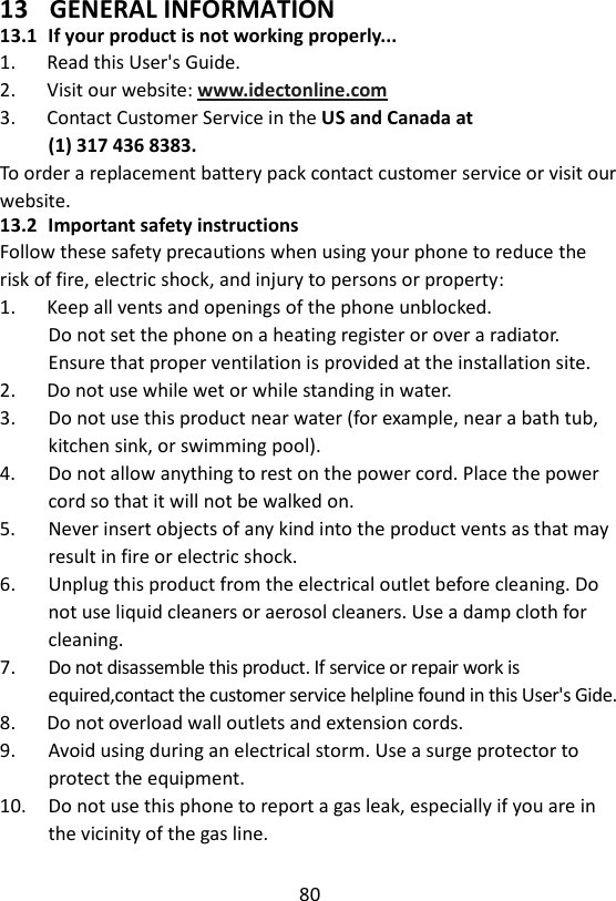 80  13 GENERAL INFORMATION 13.1 If your product is not working properly... 1.      Read this User&apos;s Guide. 2.      Visit our website: www.idectonline.com 3.      Contact Customer Service in the US and Canada at (1) 317 436 8383. To order a replacement battery pack contact customer service or visit our website. 13.2 Important safety instructions Follow these safety precautions when using your phone to reduce the risk of fire, electric shock, and injury to persons or property: 1.      Keep all vents and openings of the phone unblocked. Do not set the phone on a heating register or over a radiator. Ensure that proper ventilation is provided at the installation site. 2.      Do not use while wet or while standing in water. 3.      Do not use this product near water (for example, near a bath tub, kitchen sink, or swimming pool). 4.      Do not allow anything to rest on the power cord. Place the power cord so that it will not be walked on. 5.    Never insert objects of any kind into the product vents as that may result in fire or electric shock. 6.      Unplug this product from the electrical outlet before cleaning. Do not use liquid cleaners or aerosol cleaners. Use a damp cloth for cleaning. 7.      Do not disassemble this product. If service or repair work is equired,contact the customer service helpline found in this User&apos;s Gide. 8.      Do not overload wall outlets and extension cords. 9.      Avoid using during an electrical storm. Use a surge protector to protect the equipment. 10.    Do not use this phone to report a gas leak, especially if you are in the vicinity of the gas line.    