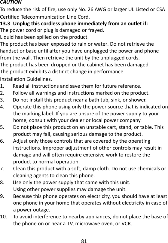 81  CAUTION To reduce the risk of fire, use only No. 26 AWG or larger UL Listed or CSA Certified Telecommunication Line Cord. 13.3 Unplug this cordless phone immediately from an outlet if: The power cord or plug is damaged or frayed. Liquid has been spilled on the product. The product has been exposed to rain or water. Do not retrieve the handset or base until after you have unplugged the power and phone from the wall. Then retrieve the unit by the unplugged cords. The product has been dropped or the cabinet has been damaged. The product exhibits a distinct change in performance.   Installation Guidelines. 1.      Read all instructions and save them for future reference. 2.      Follow all warnings and instructions marked on the product. 3.      Do not install this product near a bath tub, sink, or shower. 4.      Operate this phone using only the power source that is indicated on the marking label. If you are unsure of the power supply to your home, consult with your dealer or local power company. 5.      Do not place this product on an unstable cart, stand, or table. This product may fall, causing serious damage to the product. 6.      Adjust only those controls that are covered by the operating instructions. Improper adjustment of other controls may result in damage and will often require extensive work to restore the product to normal operation. 7.      Clean this product with a soft, damp cloth. Do not use chemicals or cleaning agents to clean this phone. 8.      Use only the power supply that came with this unit. Using other power supplies may damage the unit. 9.      Because this phone operates on electricity, you should have at least one phone in your home that operates without electricity in case of a power outage. 10.    To avoid interference to nearby appliances, do not place the base of the phone on or near a TV, microwave oven, or VCR.    