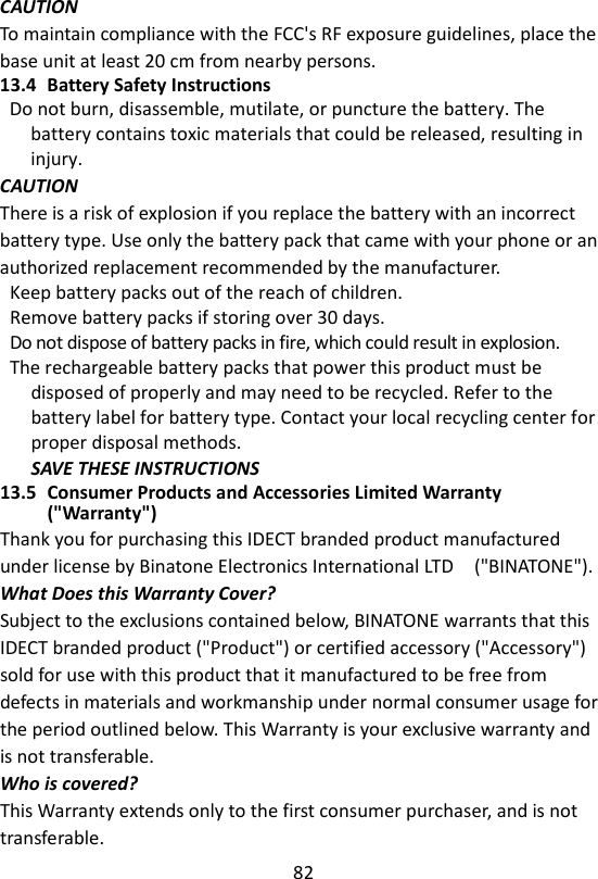 82  CAUTION To maintain compliance with the FCC&apos;s RF exposure guidelines, place the base unit at least 20 cm from nearby persons. 13.4 Battery Safety Instructions Do not burn, disassemble, mutilate, or puncture the battery. The battery contains toxic materials that could be released, resulting in injury. CAUTION There is a risk of explosion if you replace the battery with an incorrect battery type. Use only the battery pack that came with your phone or an authorized replacement recommended by the manufacturer. Keep battery packs out of the reach of children. Remove battery packs if storing over 30 days. Do not dispose of battery packs in fire, which could result in explosion. The rechargeable battery packs that power this product must be disposed of properly and may need to be recycled. Refer to the battery label for battery type. Contact your local recycling center for proper disposal methods. SAVE THESE INSTRUCTIONS 13.5 Consumer Products and Accessories Limited Warranty (&quot;Warranty&quot;) Thank you for purchasing this IDECT branded product manufactured under license by Binatone Electronics International LTD    (&quot;BINATONE&quot;). What Does this Warranty Cover? Subject to the exclusions contained below, BINATONE warrants that this IDECT branded product (&quot;Product&quot;) or certified accessory (&quot;Accessory&quot;) sold for use with this product that it manufactured to be free from defects in materials and workmanship under normal consumer usage for the period outlined below. This Warranty is your exclusive warranty and is not transferable. Who is covered? This Warranty extends only to the first consumer purchaser, and is not transferable. 