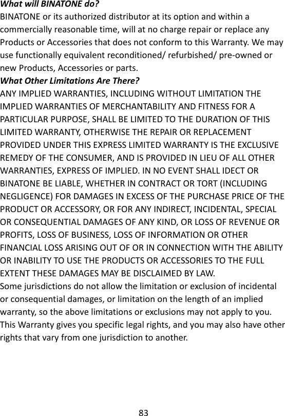 83  What will BINATONE do? BINATONE or its authorized distributor at its option and within a commercially reasonable time, will at no charge repair or replace any Products or Accessories that does not conform to this Warranty. We may use functionally equivalent reconditioned/ refurbished/ pre-owned or new Products, Accessories or parts. What Other Limitations Are There? ANY IMPLIED WARRANTIES, INCLUDING WITHOUT LIMITATION THE IMPLIED WARRANTIES OF MERCHANTABILITY AND FITNESS FOR A PARTICULAR PURPOSE, SHALL BE LIMITED TO THE DURATION OF THIS LIMITED WARRANTY, OTHERWISE THE REPAIR OR REPLACEMENT PROVIDED UNDER THIS EXPRESS LIMITED WARRANTY IS THE EXCLUSIVE REMEDY OF THE CONSUMER, AND IS PROVIDED IN LIEU OF ALL OTHER WARRANTIES, EXPRESS OF IMPLIED. IN NO EVENT SHALL IDECT OR BINATONE BE LIABLE, WHETHER IN CONTRACT OR TORT (INCLUDING NEGLIGENCE) FOR DAMAGES IN EXCESS OF THE PURCHASE PRICE OF THE PRODUCT OR ACCESSORY, OR FOR ANY INDIRECT, INCIDENTAL, SPECIAL OR CONSEQUENTIAL DAMAGES OF ANY KIND, OR LOSS OF REVENUE OR PROFITS, LOSS OF BUSINESS, LOSS OF INFORMATION OR OTHER FINANCIAL LOSS ARISING OUT OF OR IN CONNECTION WITH THE ABILITY OR INABILITY TO USE THE PRODUCTS OR ACCESSORIES TO THE FULL EXTENT THESE DAMAGES MAY BE DISCLAIMED BY LAW. Some jurisdictions do not allow the limitation or exclusion of incidental or consequential damages, or limitation on the length of an implied warranty, so the above limitations or exclusions may not apply to you. This Warranty gives you specific legal rights, and you may also have other rights that vary from one jurisdiction to another.    