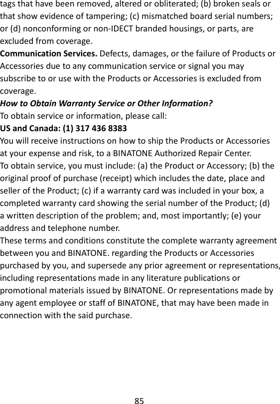 85  tags that have been removed, altered or obliterated; (b) broken seals or that show evidence of tampering; (c) mismatched board serial numbers; or (d) nonconforming or non-IDECT branded housings, or parts, are excluded from coverage. Communication Services. Defects, damages, or the failure of Products or Accessories due to any communication service or signal you may subscribe to or use with the Products or Accessories is excluded from coverage. How to Obtain Warranty Service or Other Information? To obtain service or information, please call: US and Canada: (1) 317 436 8383 You will receive instructions on how to ship the Products or Accessories at your expense and risk, to a BINATONE Authorized Repair Center. To obtain service, you must include: (a) the Product or Accessory; (b) the original proof of purchase (receipt) which includes the date, place and seller of the Product; (c) if a warranty card was included in your box, a completed warranty card showing the serial number of the Product; (d) a written description of the problem; and, most importantly; (e) your address and telephone number. These terms and conditions constitute the complete warranty agreement between you and BINATONE. regarding the Products or Accessories purchased by you, and supersede any prior agreement or representations, including representations made in any literature publications or promotional materials issued by BINATONE. Or representations made by any agent employee or staff of BINATONE, that may have been made in connection with the said purchase.   