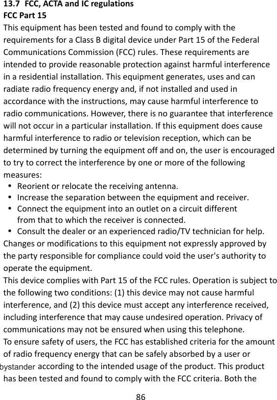 86  13.7 FCC, ACTA and IC regulations FCC Part 15 This equipment has been tested and found to comply with the requirements for a Class B digital device under Part 15 of the Federal Communications Commission (FCC) rules. These requirements are intended to provide reasonable protection against harmful interference in a residential installation. This equipment generates, uses and can radiate radio frequency energy and, if not installed and used in accordance with the instructions, may cause harmful interference to radio communications. However, there is no guarantee that interference will not occur in a particular installation. If this equipment does cause harmful interference to radio or television reception, which can be determined by turning the equipment off and on, the user is encouraged to try to correct the interference by one or more of the following measures:  Reorient or relocate the receiving antenna.  Increase the separation between the equipment and receiver.  Connect the equipment into an outlet on a circuit different from that to which the receiver is connected.  Consult the dealer or an experienced radio/TV technician for help. Changes or modifications to this equipment not expressly approved by the party responsible for compliance could void the user&apos;s authority to operate the equipment. This device complies with Part 15 of the FCC rules. Operation is subject to the following two conditions: (1) this device may not cause harmful interference, and (2) this device must accept any interference received, including interference that may cause undesired operation. Privacy of communications may not be ensured when using this telephone. To ensure safety of users, the FCC has established criteria for the amount of radio frequency energy that can be safely absorbed by a user or ystander according to the intended usage of the product. This product has been tested and found to comply with the FCC criteria. Both the bystander