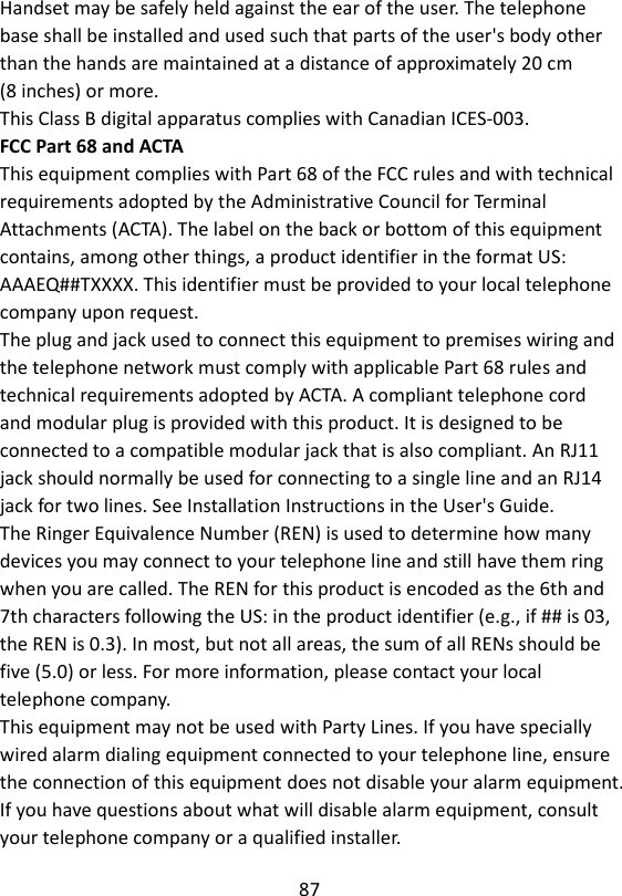 87  Handset may be safely held against the ear of the user. The telephone base shall be installed and used such that parts of the user&apos;s body other than the hands are maintained at a distance of approximately 20 cm   (8 inches) or more. This Class B digital apparatus complies with Canadian ICES-003. FCC Part 68 and ACTA This equipment complies with Part 68 of the FCC rules and with technical requirements adopted by the Administrative Council for Terminal Attachments (ACTA). The label on the back or bottom of this equipment contains, among other things, a product identifier in the format US: AAAEQ##TXXXX. This identifier must be provided to your local telephone company upon request. The plug and jack used to connect this equipment to premises wiring and the telephone network must comply with applicable Part 68 rules and technical requirements adopted by ACTA. A compliant telephone cord and modular plug is provided with this product. It is designed to be connected to a compatible modular jack that is also compliant. An RJ11 jack should normally be used for connecting to a single line and an RJ14 jack for two lines. See Installation Instructions in the User&apos;s Guide. The Ringer Equivalence Number (REN) is used to determine how many devices you may connect to your telephone line and still have them ring when you are called. The REN for this product is encoded as the 6th and 7th characters following the US: in the product identifier (e.g., if ## is 03, the REN is 0.3). In most, but not all areas, the sum of all RENs should be five (5.0) or less. For more information, please contact your local telephone company. This equipment may not be used with Party Lines. If you have specially wired alarm dialing equipment connected to your telephone line, ensure the connection of this equipment does not disable your alarm equipment. If you have questions about what will disable alarm equipment, consult your telephone company or a qualified installer. 