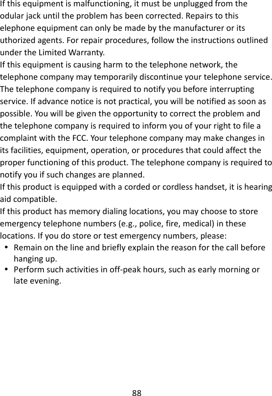 88  If this equipment is malfunctioning, it must be unplugged from the odular jack until the problem has been corrected. Repairs to this elephone equipment can only be made by the manufacturer or its uthorized agents. For repair procedures, follow the instructions outlined under the Limited Warranty. If this equipment is causing harm to the telephone network, the telephone company may temporarily discontinue your telephone service. The telephone company is required to notify you before interrupting service. If advance notice is not practical, you will be notified as soon as possible. You will be given the opportunity to correct the problem and the telephone company is required to inform you of your right to file a complaint with the FCC. Your telephone company may make changes in its facilities, equipment, operation, or procedures that could affect the proper functioning of this product. The telephone company is required to notify you if such changes are planned. If this product is equipped with a corded or cordless handset, it is hearing aid compatible. If this product has memory dialing locations, you may choose to store emergency telephone numbers (e.g., police, fire, medical) in these locations. If you do store or test emergency numbers, please:  Remain on the line and briefly explain the reason for the call before hanging up.  Perform such activities in off-peak hours, such as early morning or late evening.    