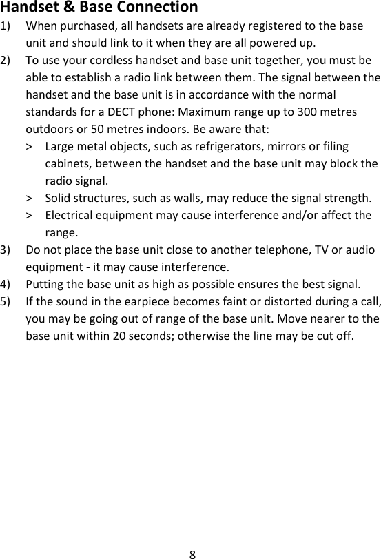 8  Handset &amp; Base Connection 1) When purchased, all handsets are already registered to the base unit and should link to it when they are all powered up. 2) To use your cordless handset and base unit together, you must be able to establish a radio link between them. The signal between the handset and the base unit is in accordance with the normal standards for a DECT phone: Maximum range up to 300 metres outdoors or 50 metres indoors. Be aware that: &gt;    Large metal objects, such as refrigerators, mirrors or filing cabinets, between the handset and the base unit may block the radio signal. &gt;    Solid structures, such as walls, may reduce the signal strength. &gt;    Electrical equipment may cause interference and/or affect the range. 3) Do not place the base unit close to another telephone, TV or audio equipment - it may cause interference. 4) Putting the base unit as high as possible ensures the best signal. 5) If the sound in the earpiece becomes faint or distorted during a call, you may be going out of range of the base unit. Move nearer to the base unit within 20 seconds; otherwise the line may be cut off. 