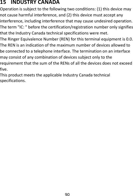 90  15 INDUSTRY CANADA Operation is subject to the following two conditions: (1) this device may not cause harmful interference, and (2) this device must accept any interference, including interference that may cause undesired operation. The term &quot;IC: &quot; before the certification/registration number only signifies that the Industry Canada technical specifications were met. The Ringer Equivalence Number (REN) for this terminal equipment is 0.0. The REN is an indication of the maximum number of devices allowed to be connected to a telephone interface. The termination on an interface may consist of any combination of devices subject only to the requirement that the sum of the RENs of all the devices does not exceed five. This product meets the applicable Industry Canada technical specifications. 