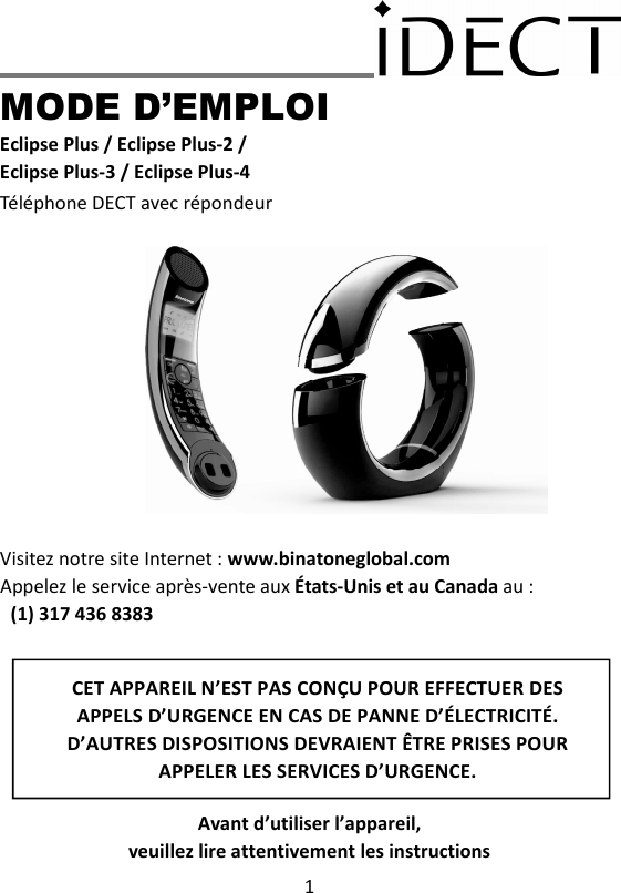 1     MODE D’EMPLOI Eclipse Plus / Eclipse Plus-2 / Eclipse Plus-3 / Eclipse Plus-4 Téléphone DECT avec répondeur               Visitez notre site Internet : www.binatoneglobal.com Appelez le service après-vente aux États-Unis et au Canada au :  (1) 317 436 8383        Avant d’utiliser l’appareil,   veuillez lire attentivement les instructions CET APPAREIL N’EST PAS CONÇU POUR EFFECTUER DES APPELS D’URGENCE EN CAS DE PANNE D’ÉLECTRICITÉ. D’AUTRES DISPOSITIONS DEVRAIENT ÊTRE PRISES POUR APPELER LES SERVICES D’URGENCE.  