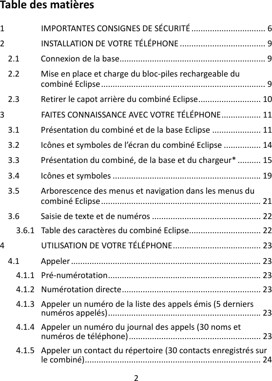 2   Table des matières  1 IMPORTANTES CONSIGNES DE SÉCURITÉ ................................ 6 2 INSTALLATION DE VOTRE TÉLÉPHONE ..................................... 9 2.1 Connexion de la base............................................................... 9 2.2 Mise en place et charge du bloc-piles rechargeable du combiné Eclipse ....................................................................... 9 2.3 Retirer le capot arrière du combiné Eclipse ........................... 10 3 FAITES CONNAISSANCE AVEC VOTRE TÉLÉPHONE ................. 11 3.1 Présentation du combiné et de la base Eclipse ..................... 11 3.2 Icônes et symboles de l’écran du combiné Eclipse ................ 14 3.3 Présentation du combiné, de la base et du chargeur* .......... 15 3.4 Icônes et symboles ................................................................ 19 3.5 Arborescence des menus et navigation dans les menus du combiné Eclipse ..................................................................... 21 3.6 Saisie de texte et de numéros ............................................... 22 3.6.1 Table des caractères du combiné Eclipse............................... 22 4 UTILISATION DE VOTRE TÉLÉPHONE ...................................... 23 4.1 Appeler .................................................................................. 23 4.1.1 Pré-numérotation .................................................................. 23 4.1.2 Numérotation directe ............................................................ 23 4.1.3 Appeler un numéro de la liste des appels émis (5 derniers numéros appelés) .................................................................. 23 4.1.4 Appeler un numéro du journal des appels (30 noms et numéros de téléphone) ......................................................... 23 4.1.5 Appeler un contact du répertoire (30 contacts enregistrés sur le combiné) ............................................................................ 24 