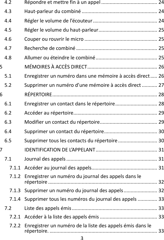 3  4.2 Répondre et mettre fin à un appel ........................................ 24 4.3 Haut-parleur du combiné ...................................................... 24 4.4 Régler le volume de l’écouteur .............................................. 24 4.5 Régler le volume du haut-parleur .......................................... 25 4.6 Couper ou rouvrir le micro .................................................... 25 4.7 Recherche de combiné .......................................................... 25 4.8 Allumer ou éteindre le combiné ............................................ 25 5 MÉMOIRES À ACCÈS DIRECT .................................................. 26 5.1 Enregistrer un numéro dans une mémoire à accès direct ..... 26 5.2 Supprimer un numéro d’une mémoire à accès direct ........... 27 6 RÉPERTOIRE ........................................................................... 28 6.1 Enregistrer un contact dans le répertoire .............................. 28 6.2 Accéder au répertoire............................................................ 29 6.3 Modifier un contact du répertoire ......................................... 29 6.4 Supprimer un contact du répertoire ...................................... 30 6.5 Supprimer tous les contacts du répertoire ............................ 30 7 IDENTIFICATION DE L’APPELANT ............................................ 31 7.1 Journal des appels ................................................................. 31 7.1.1 Accéder au journal des appels............................................... 31 7.1.2 Enregistrer un numéro du journal des appels dans le répertoire .............................................................................. 32 7.1.3 Supprimer un numéro du journal des appels ........................ 32 7.1.4 Supprimer tous les numéros du journal des appels .............. 33 7.2 Liste des appels émis ............................................................. 33 7.2.1 Accéder à la liste des appels émis ......................................... 33 7.2.2 Enregistrer un numéro de la liste des appels émis dans le répertoire. ............................................................................. 33 