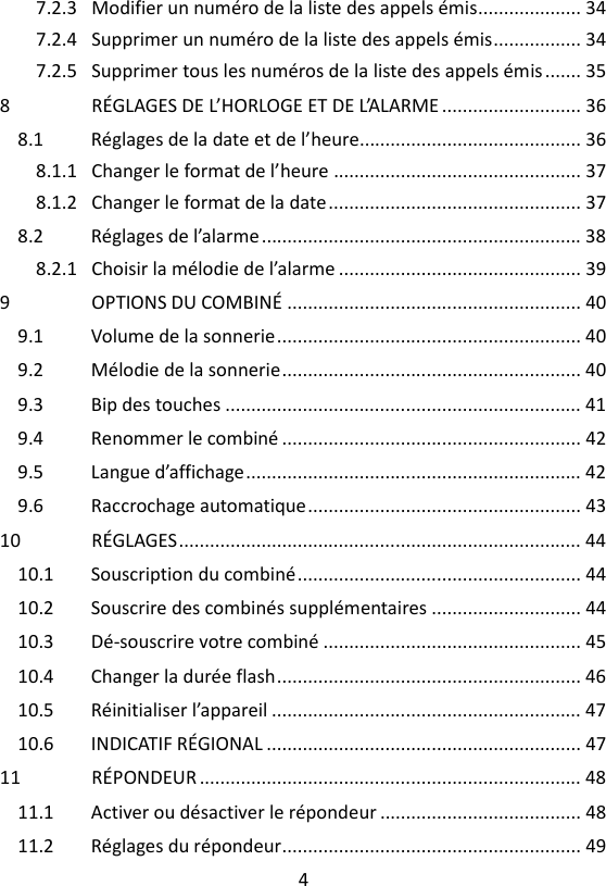 4  7.2.3 Modifier un numéro de la liste des appels émis .................... 34 7.2.4 Supprimer un numéro de la liste des appels émis ................. 34 7.2.5 Supprimer tous les numéros de la liste des appels émis ....... 35 8 RÉGLAGES DE L’HORLOGE ET DE L’ALARME ........................... 36 8.1 Réglages de la date et de l’heure........................................... 36 8.1.1 Changer le format de l’heure ................................................ 37 8.1.2 Changer le format de la date ................................................. 37 8.2 Réglages de l’alarme .............................................................. 38 8.2.1 Choisir la mélodie de l’alarme ............................................... 39 9 OPTIONS DU COMBINÉ ......................................................... 40 9.1 Volume de la sonnerie ........................................................... 40 9.2 Mélodie de la sonnerie .......................................................... 40 9.3 Bip des touches ..................................................................... 41 9.4 Renommer le combiné .......................................................... 42 9.5 Langue d’affichage ................................................................. 42 9.6 Raccrochage automatique ..................................................... 43 10 RÉGLAGES .............................................................................. 44 10.1 Souscription du combiné ....................................................... 44 10.2 Souscrire des combinés supplémentaires ............................. 44 10.3 Dé-souscrire votre combiné .................................................. 45 10.4 Changer la durée flash ........................................................... 46 10.5 Réinitialiser l’appareil ............................................................ 47 10.6 INDICATIF RÉGIONAL ............................................................. 47 11 RÉPONDEUR .......................................................................... 48 11.1 Activer ou désactiver le répondeur ....................................... 48 11.2 Réglages du répondeur .......................................................... 49 