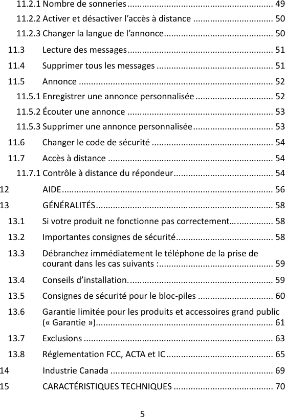 5  11.2.1 Nombre de sonneries ............................................................ 49 11.2.2 Activer et désactiver l’accès à distance ................................. 50 11.2.3 Changer la langue de l’annonce............................................. 50 11.3 Lecture des messages ............................................................ 51 11.4 Supprimer tous les messages ................................................ 51 11.5 Annonce ................................................................................ 52 11.5.1 Enregistrer une annonce personnalisée ................................ 52 11.5.2 Écouter une annonce ............................................................ 53 11.5.3 Supprimer une annonce personnalisée ................................. 53 11.6 Changer le code de sécurité .................................................. 54 11.7 Accès à distance .................................................................... 54 11.7.1 Contrôle à distance du répondeur ......................................... 54 12 AIDE ....................................................................................... 56 13 GÉNÉRALITÉS ......................................................................... 58 13.1 Si votre produit ne fonctionne pas correctement… ............... 58 13.2 Importantes consignes de sécurité ........................................ 58 13.3 Débranchez immédiatement le téléphone de la prise de courant dans les cas suivants : ............................................... 59 13.4 Conseils d’installation. ........................................................... 59 13.5 Consignes de sécurité pour le bloc-piles ............................... 60 13.6 Garantie limitée pour les produits et accessoires grand public (« Garantie »)......................................................................... 61 13.7 Exclusions .............................................................................. 63 13.8 Réglementation FCC, ACTA et IC ............................................ 65 14 Industrie Canada ................................................................... 69 15 CARACTÉRISTIQUES TECHNIQUES ......................................... 70  