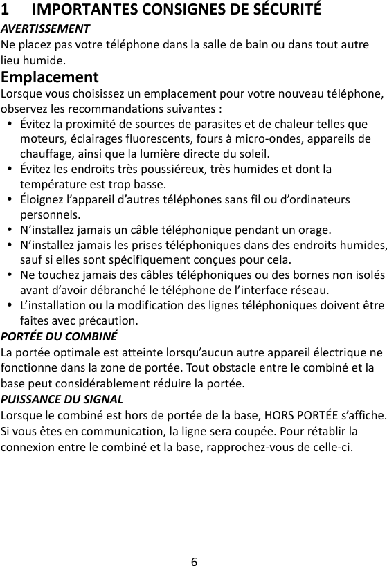 6  1 IMPORTANTES CONSIGNES DE SÉCURITÉ AVERTISSEMENT Ne placez pas votre téléphone dans la salle de bain ou dans tout autre lieu humide. Emplacement Lorsque vous choisissez un emplacement pour votre nouveau téléphone, observez les recommandations suivantes :  Évitez la proximité de sources de parasites et de chaleur telles que moteurs, éclairages fluorescents, fours à micro-ondes, appareils de chauffage, ainsi que la lumière directe du soleil.  Évitez les endroits très poussiéreux, très humides et dont la température est trop basse.  Éloignez l’appareil d’autres téléphones sans fil ou d’ordinateurs personnels.  N’installez jamais un câble téléphonique pendant un orage.  N’installez jamais les prises téléphoniques dans des endroits humides, sauf si elles sont spécifiquement conçues pour cela.  Ne touchez jamais des câbles téléphoniques ou des bornes non isolés avant d’avoir débranché le téléphone de l’interface réseau.  L’installation ou la modification des lignes téléphoniques doivent être faites avec précaution. PORTÉE DU COMBINÉ La portée optimale est atteinte lorsqu’aucun autre appareil électrique ne fonctionne dans la zone de portée. Tout obstacle entre le combiné et la base peut considérablement réduire la portée. PUISSANCE DU SIGNAL Lorsque le combiné est hors de portée de la base, HORS PORTÉE s’affiche. Si vous êtes en communication, la ligne sera coupée. Pour rétablir la connexion entre le combiné et la base, rapprochez-vous de celle-ci.   