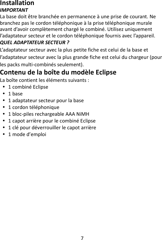 7  Installation IMPORTANT La base doit être branchée en permanence à une prise de courant. Ne branchez pas le cordon téléphonique à la prise téléphonique murale avant d’avoir complètement chargé le combiné. Utilisez uniquement l’adaptateur secteur et le cordon téléphonique fournis avec l’appareil. QUEL ADAPTATEUR SECTEUR ? L’adaptateur secteur avec la plus petite fiche est celui de la base et l’adaptateur secteur avec la plus grande fiche est celui du chargeur (pour les packs multi-combinés seulement). Contenu de la boîte du modèle Eclipse La boîte contient les éléments suivants :  1 combiné Eclipse  1 base  1 adaptateur secteur pour la base  1 cordon téléphonique  1 bloc-piles rechargeable AAA NiMH  1 capot arrière pour le combiné Eclipse  1 clé pour déverrouiller le capot arrière  1 mode d’emploi 