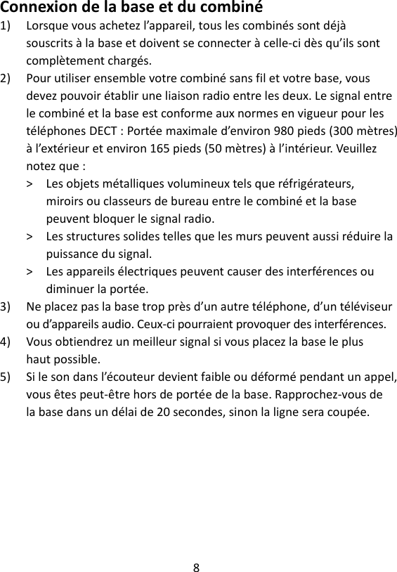 8  Connexion de la base et du combiné 1) Lorsque vous achetez l’appareil, tous les combinés sont déjà souscrits à la base et doivent se connecter à celle-ci dès qu’ils sont complètement chargés. 2) Pour utiliser ensemble votre combiné sans fil et votre base, vous devez pouvoir établir une liaison radio entre les deux. Le signal entre le combiné et la base est conforme aux normes en vigueur pour les téléphones DECT : Portée maximale d’environ 980 pieds (300 mètres) à l’extérieur et environ 165 pieds (50 mètres) à l’intérieur. Veuillez notez que : &gt;    Les objets métalliques volumineux tels que réfrigérateurs, miroirs ou classeurs de bureau entre le combiné et la base peuvent bloquer le signal radio. &gt;    Les structures solides telles que les murs peuvent aussi réduire la puissance du signal. &gt;    Les appareils électriques peuvent causer des interférences ou diminuer la portée. 3) Ne placez pas la base trop près d’un autre téléphone, d’un téléviseur ou d’appareils audio. Ceux-ci pourraient provoquer des interférences. 4) Vous obtiendrez un meilleur signal si vous placez la base le plus haut possible. 5) Si le son dans l’écouteur devient faible ou déformé pendant un appel, vous êtes peut-être hors de portée de la base. Rapprochez-vous de la base dans un délai de 20 secondes, sinon la ligne sera coupée. 