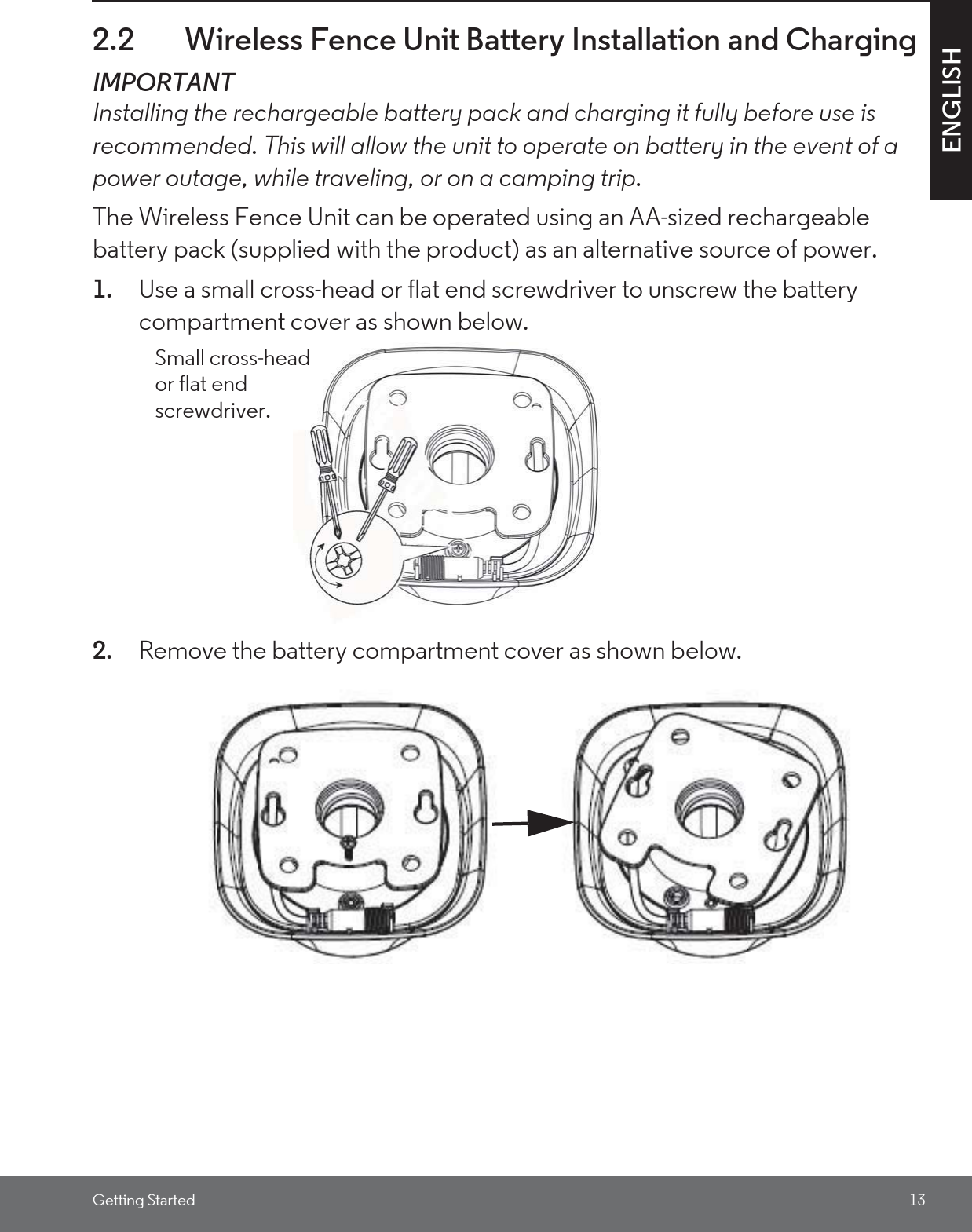 Getting Started 13ENGLISH2.2 Wireless Fence Unit Battery Installation and ChargingIMPORTANTInstalling the rechargeable battery pack and charging it fully before use is recommended. This will allow the unit to operate on battery in the event of a power outage, while traveling, or on a camping trip.The Wireless Fence Unit can be operated using an AA-sized rechargeable battery pack (supplied with the product) as an alternative source of power. 1. Use a small cross-head or flat end screwdriver to unscrew the battery compartment cover as shown below.2. Remove the battery compartment cover as shown below.Small cross-head or flat end screwdriver.