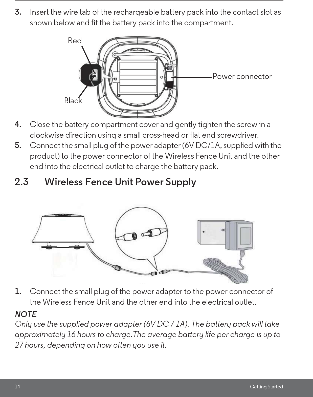 14 Getting Started3. Insert the wire tab of the rechargeable battery pack into the contact slot as shown below and fit the battery pack into the compartment.4. Close the battery compartment cover and gently tighten the screw in a clockwise direction using a small cross-head or flat end screwdriver.5. Connect the small plug of the power adapter (6V DC/1A, supplied with the product) to the power connector of the Wireless Fence Unit and the other end into the electrical outlet to charge the battery pack.2.3 Wireless Fence Unit Power Supply1. Connect the small plug of the power adapter to the power connector of the Wireless Fence Unit and the other end into the electrical outlet.NOTEOnly use the supplied power adapter (6V DC / 1A). The battery pack will take approximately 16 hours to charge.The average battery life per charge is up to 27 hours, depending on how often you use it. RedBlackPower connector