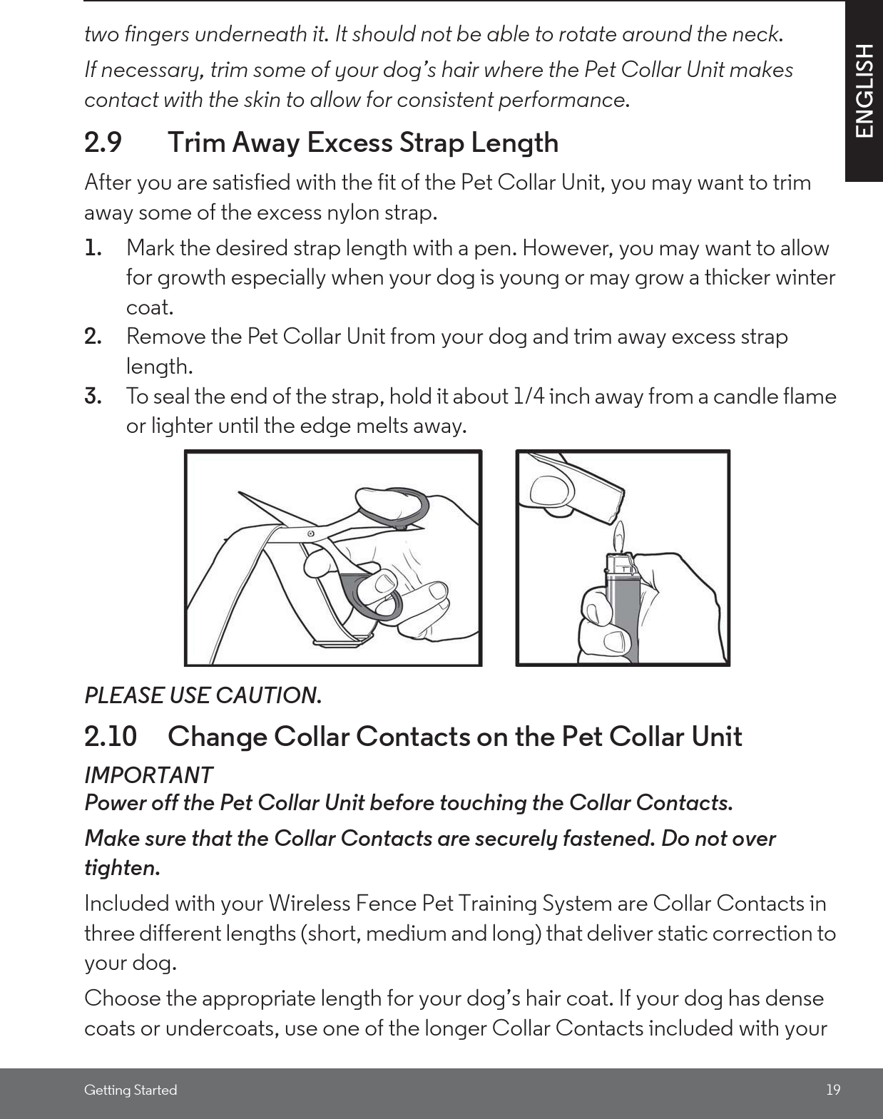 Getting Started 19ENGLISHtwo fingers underneath it. It should not be able to rotate around the neck.If necessary, trim some of your dog’s hair where the Pet Collar Unit makes contact with the skin to allow for consistent performance.2.9 Trim Away Excess Strap LengthAfter you are satisfied with the fit of the Pet Collar Unit, you may want to trim away some of the excess nylon strap.1. Mark the desired strap length with a pen. However, you may want to allow for growth especially when your dog is young or may grow a thicker winter coat.2. Remove the Pet Collar Unit from your dog and trim away excess strap length.3. To seal the end of the strap, hold it about 1/4 inch away from a candle flame or lighter until the edge melts away.PLEASE USE CAUTION.2.10 Change Collar Contacts on the Pet Collar UnitIMPORTANTPower off the Pet Collar Unit before touching the Collar Contacts. Make sure that the Collar Contacts are securely fastened. Do not over tighten.Included with your Wireless Fence Pet Training System are Collar Contacts in three different lengths (short, medium and long) that deliver static correction to your dog. Choose the appropriate length for your dog’s hair coat. If your dog has dense coats or undercoats, use one of the longer Collar Contacts included with your 