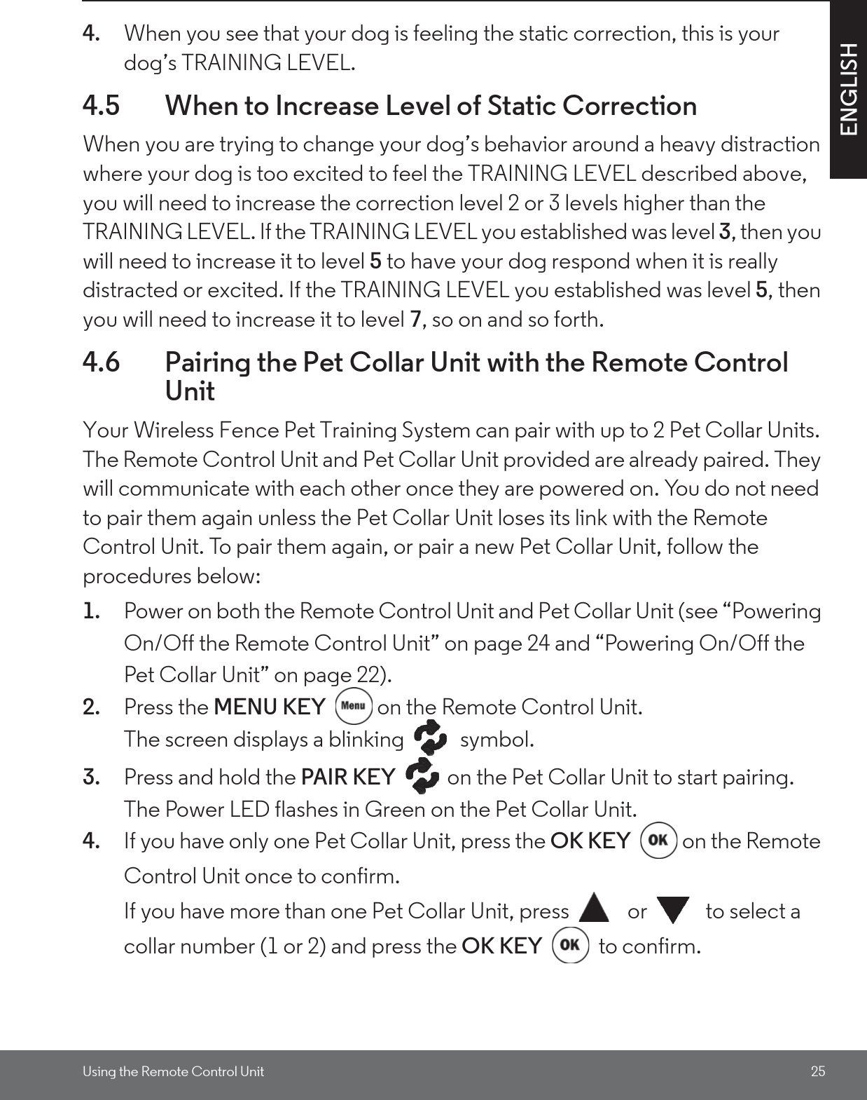 Using the Remote Control Unit 25ENGLISH4. When you see that your dog is feeling the static correction, this is your dog’s TRAINING LEVEL. 4.5 When to Increase Level of Static Correction When you are trying to change your dog’s behavior around a heavy distraction where your dog is too excited to feel the TRAINING LEVEL described above, you will need to increase the correction level 2 or 3 levels higher than the TRAINING LEVEL. If the TRAINING LEVEL you established was level 3, then you will need to increase it to level 5 to have your dog respond when it is really distracted or excited. If the TRAINING LEVEL you established was level 5, then you will need to increase it to level 7, so on and so forth.4.6 Pairing the Pet Collar Unit with the Remote Control UnitYour Wireless Fence Pet Training System can pair with up to 2 Pet Collar Units. The Remote Control Unit and Pet Collar Unit provided are already paired. They will communicate with each other once they are powered on. You do not need to pair them again unless the Pet Collar Unit loses its link with the Remote Control Unit. To pair them again, or pair a new Pet Collar Unit, follow the procedures below:1. Power on both the Remote Control Unit and Pet Collar Unit (see “Powering On/Off the Remote Control Unit” on page 24 and “Powering On/Off the Pet Collar Unit” on page 22).2. Press the MENU KEY  on the Remote Control Unit. The screen displays a blinking   symbol.3. Press and hold the PAIR KEY  on the Pet Collar Unit to start pairing. The Power LED flashes in Green on the Pet Collar Unit.4. If you have only one Pet Collar Unit, press the OK KEY  on the Remote Control Unit once to confirm.If you have more than one Pet Collar Unit, press   or   to select a collar number (1 or 2) and press the OK KEY  to confirm.