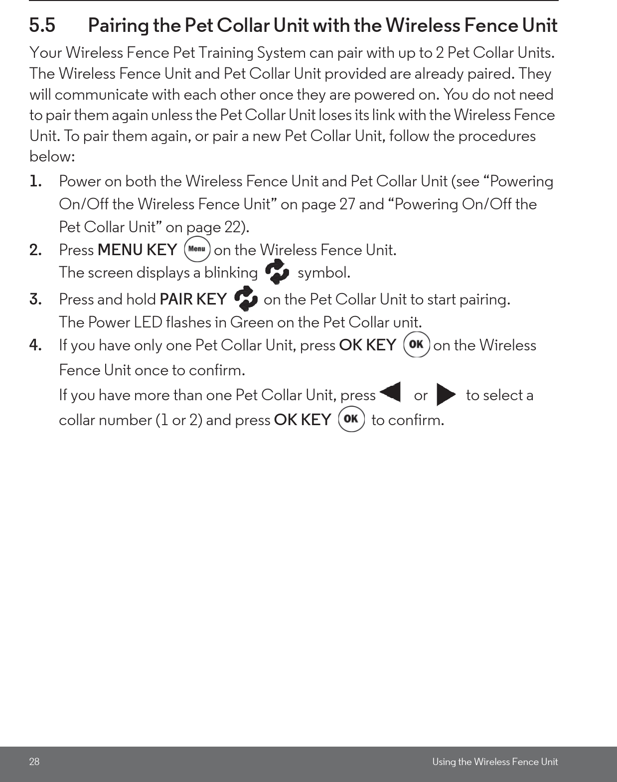 28 Using the Wireless Fence Unit5.5 Pairing the Pet Collar Unit with the Wireless Fence UnitYour Wireless Fence Pet Training System can pair with up to 2 Pet Collar Units. The Wireless Fence Unit and Pet Collar Unit provided are already paired. They will communicate with each other once they are powered on. You do not need to pair them again unless the Pet Collar Unit loses its link with the Wireless Fence Unit. To pair them again, or pair a new Pet Collar Unit, follow the procedures below:1. Power on both the Wireless Fence Unit and Pet Collar Unit (see “Powering On/Off the Wireless Fence Unit” on page 27 and “Powering On/Off the Pet Collar Unit” on page 22).2. Press MENU KEY  on the Wireless Fence Unit. The screen displays a blinking   symbol.3. Press and hold PAIR KEY  on the Pet Collar Unit to start pairing. The Power LED flashes in Green on the Pet Collar unit.4. If you have only one Pet Collar Unit, press OK KEY on the Wireless Fence Unit once to confirm.If you have more than one Pet Collar Unit, press  or  to select a collar number (1 or 2) and press OK KEY  to confirm.