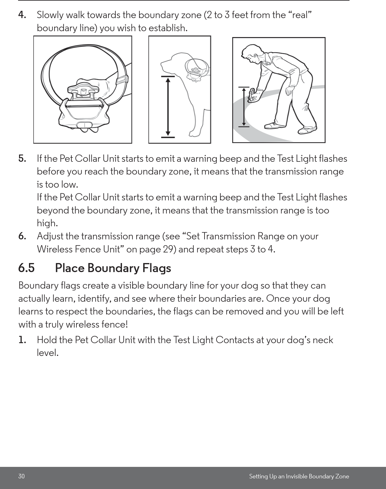 30 Setting Up an Invisible Boundary Zone4. Slowly walk towards the boundary zone (2 to 3 feet from the “real” boundary line) you wish to establish.5. If the Pet Collar Unit starts to emit a warning beep and the Test Light flashes before you reach the boundary zone, it means that the transmission range is too low. If the Pet Collar Unit starts to emit a warning beep and the Test Light flashes beyond the boundary zone, it means that the transmission range is too high. 6. Adjust the transmission range (see “Set Transmission Range on your Wireless Fence Unit” on page 29) and repeat steps 3 to 4.6.5 Place Boundary FlagsBoundary flags create a visible boundary line for your dog so that they can actually learn, identify, and see where their boundaries are. Once your dog learns to respect the boundaries, the flags can be removed and you will be left with a truly wireless fence!1. Hold the Pet Collar Unit with the Test Light Contacts at your dog’s neck level. 