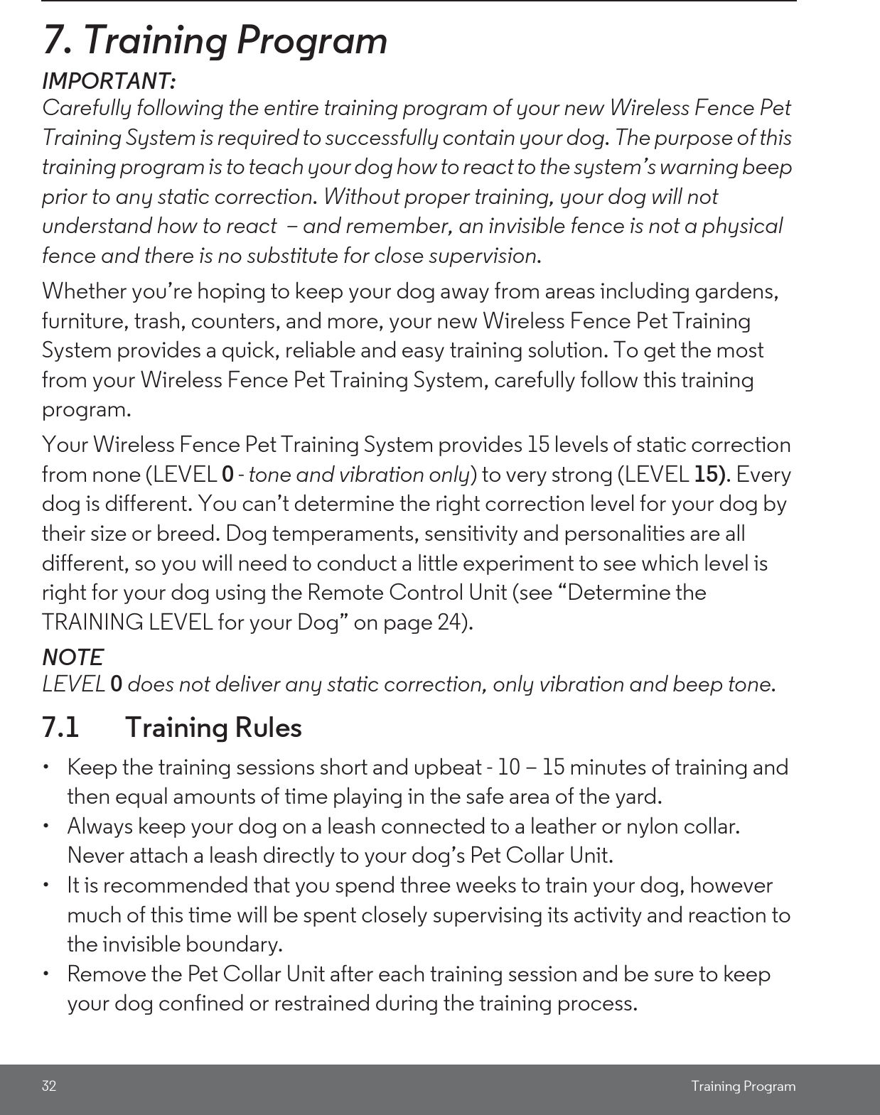 32 Training Program7. Training ProgramIMPORTANT: Carefully following the entire training program of your new Wireless Fence Pet Training System is required to successfully contain your dog. The purpose of this training program is to teach your dog how to react to the system’s warning beep prior to any static correction. Without proper training, your dog will not understand how to react  – and remember, an invisible fence is not a physical fence and there is no substitute for close supervision.Whether you’re hoping to keep your dog away from areas including gardens, furniture, trash, counters, and more, your new Wireless Fence Pet Training System provides a quick, reliable and easy training solution. To get the most from your Wireless Fence Pet Training System, carefully follow this training program. Your Wireless Fence Pet Training System provides 15 levels of static correction from none (LEVEL 0 - tone and vibration only) to very strong (LEVEL 15). Every dog is different. You can’t determine the right correction level for your dog by their size or breed. Dog temperaments, sensitivity and personalities are all different, so you will need to conduct a little experiment to see which level is right for your dog using the Remote Control Unit (see “Determine the TRAINING LEVEL for your Dog” on page 24).NOTELEVEL 0 does not deliver any static correction, only vibration and beep tone.7.1 Training Rules•  Keep the training sessions short and upbeat - 10 – 15 minutes of training and then equal amounts of time playing in the safe area of the yard. •  Always keep your dog on a leash connected to a leather or nylon collar. Never attach a leash directly to your dog’s Pet Collar Unit. •  It is recommended that you spend three weeks to train your dog, however much of this time will be spent closely supervising its activity and reaction to the invisible boundary. •  Remove the Pet Collar Unit after each training session and be sure to keep your dog confined or restrained during the training process. 