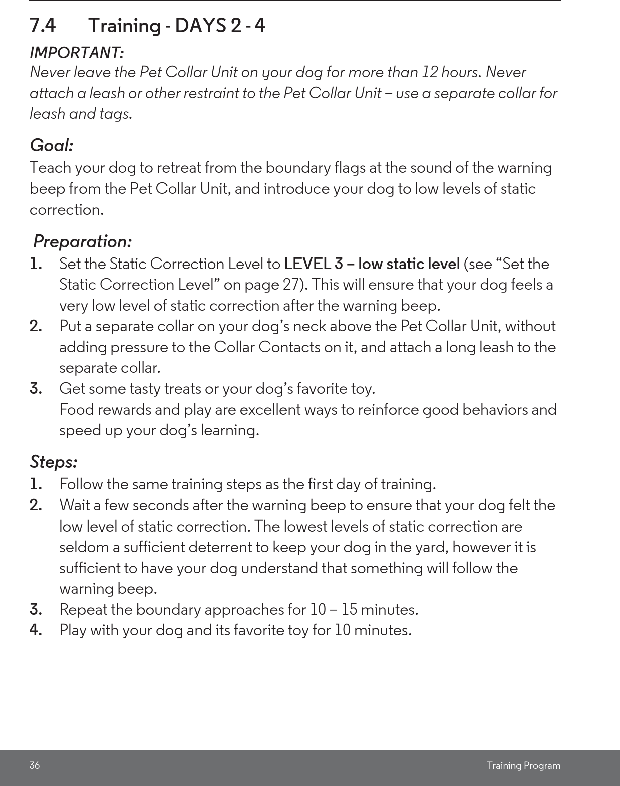 36 Training Program7.4 Training - DAYS 2 - 4 IMPORTANT: Never leave the Pet Collar Unit on your dog for more than 12 hours. Never attach a leash or other restraint to the Pet Collar Unit – use a separate collar for leash and tags.Goal: Teach your dog to retreat from the boundary flags at the sound of the warning beep from the Pet Collar Unit, and introduce your dog to low levels of static correction. Preparation:1. Set the Static Correction Level to LEVEL 3 – low static level (see “Set the Static Correction Level” on page 27). This will ensure that your dog feels a very low level of static correction after the warning beep. 2. Put a separate collar on your dog’s neck above the Pet Collar Unit, without adding pressure to the Collar Contacts on it, and attach a long leash to the separate collar.3. Get some tasty treats or your dog’s favorite toy.Food rewards and play are excellent ways to reinforce good behaviors and speed up your dog’s learning. Steps:1. Follow the same training steps as the first day of training.2. Wait a few seconds after the warning beep to ensure that your dog felt the low level of static correction. The lowest levels of static correction are seldom a sufficient deterrent to keep your dog in the yard, however it is sufficient to have your dog understand that something will follow the warning beep. 3. Repeat the boundary approaches for 10 – 15 minutes. 4. Play with your dog and its favorite toy for 10 minutes.