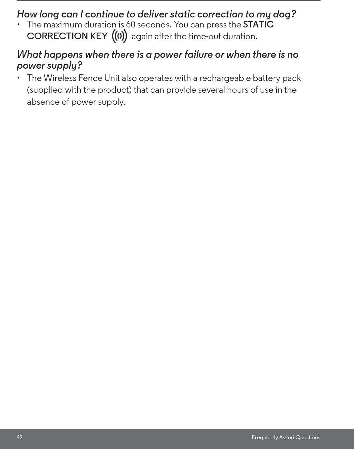 42 Frequently Asked QuestionsHow long can I continue to deliver static correction to my dog? •  The maximum duration is 60 seconds. You can press the STATIC CORRECTION KEY   again after the time-out duration. What happens when there is a power failure or when there is no power supply? •  The Wireless Fence Unit also operates with a rechargeable battery pack (supplied with the product) that can provide several hours of use in the absence of power supply. 