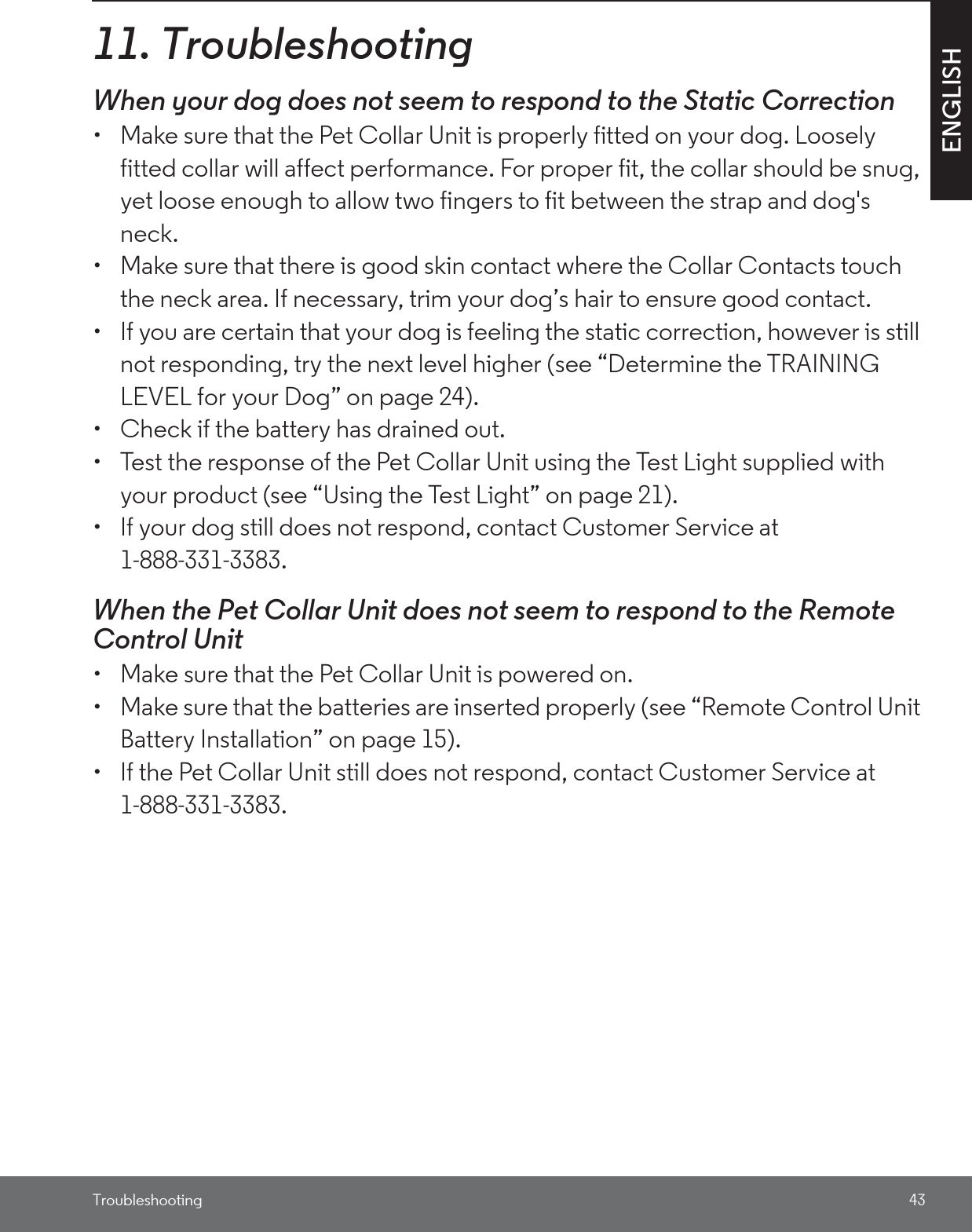 Troubleshooting 43ENGLISH11. TroubleshootingWhen your dog does not seem to respond to the Static Correction•  Make sure that the Pet Collar Unit is properly fitted on your dog. Loosely fitted collar will affect performance. For proper fit, the collar should be snug, yet loose enough to allow two fingers to fit between the strap and dog&apos;s neck. •  Make sure that there is good skin contact where the Collar Contacts touch the neck area. If necessary, trim your dog’s hair to ensure good contact. •  If you are certain that your dog is feeling the static correction, however is still not responding, try the next level higher (see “Determine the TRAINING LEVEL for your Dog” on page 24).•  Check if the battery has drained out.•  Test the response of the Pet Collar Unit using the Test Light supplied with your product (see “Using the Test Light” on page 21).•  If your dog still does not respond, contact Customer Service at 1-888-331-3383.When the Pet Collar Unit does not seem to respond to the Remote Control Unit•  Make sure that the Pet Collar Unit is powered on.•  Make sure that the batteries are inserted properly (see “Remote Control Unit Battery Installation” on page 15).•  If the Pet Collar Unit still does not respond, contact Customer Service at 1-888-331-3383.