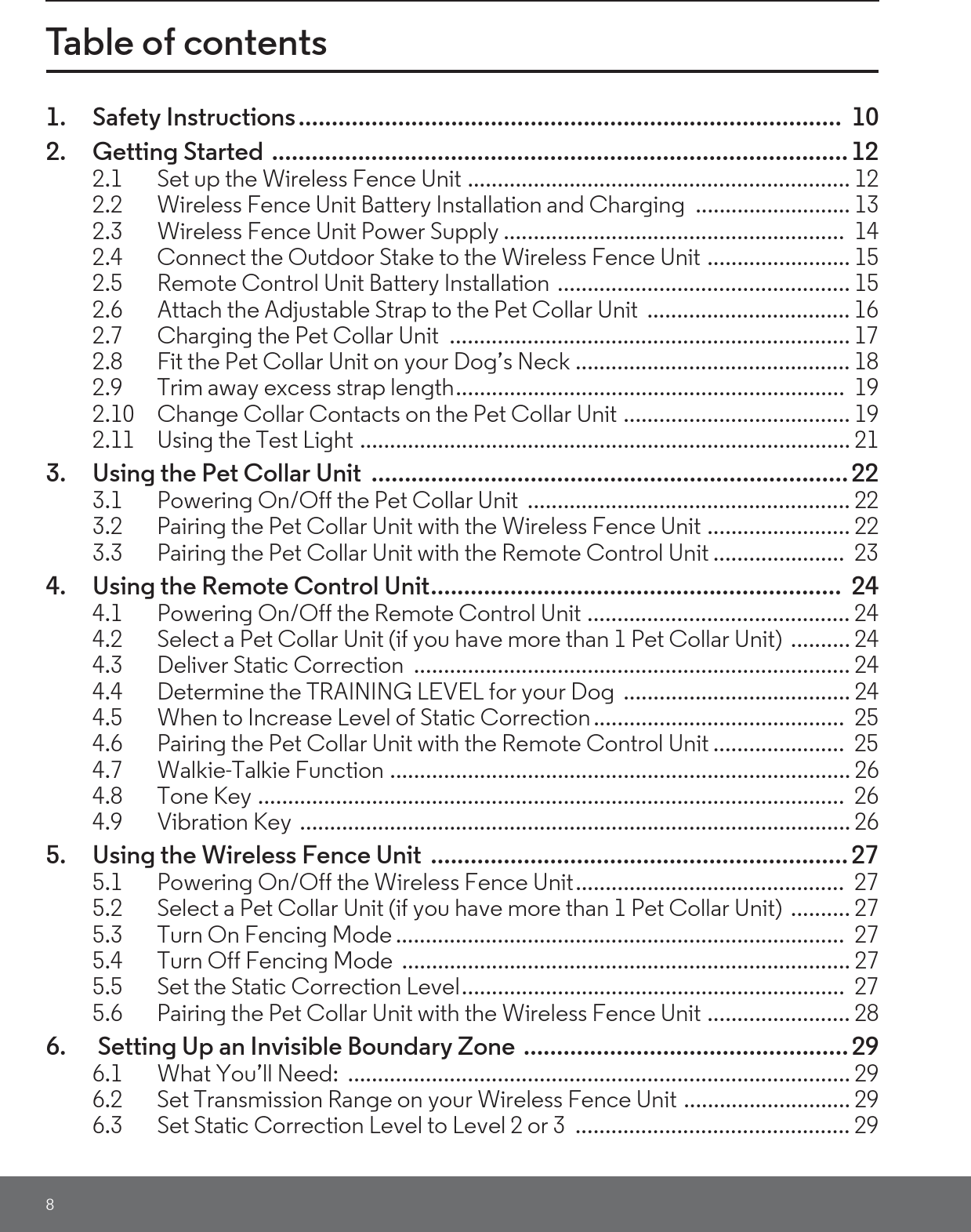 8Table of contents1. Safety Instructions..................................................................................  102. Getting Started  ....................................................................................... 122.1 Set up the Wireless Fence Unit ................................................................ 122.2 Wireless Fence Unit Battery Installation and Charging  .......................... 132.3 Wireless Fence Unit Power Supply .........................................................  142.4 Connect the Outdoor Stake to the Wireless Fence Unit ........................ 152.5 Remote Control Unit Battery Installation  ................................................. 152.6 Attach the Adjustable Strap to the Pet Collar Unit  .................................. 162.7 Charging the Pet Collar Unit  ................................................................... 172.8 Fit the Pet Collar Unit on your Dog’s Neck .............................................. 182.9 Trim away excess strap length.................................................................  192.10 Change Collar Contacts on the Pet Collar Unit ...................................... 192.11 Using the Test Light .................................................................................. 213. Using the Pet Collar Unit  ........................................................................ 223.1 Powering On/Off the Pet Collar Unit  ...................................................... 223.2 Pairing the Pet Collar Unit with the Wireless Fence Unit ........................ 223.3 Pairing the Pet Collar Unit with the Remote Control Unit ......................  234. Using the Remote Control Unit..............................................................  244.1 Powering On/Off the Remote Control Unit ............................................ 244.2 Select a Pet Collar Unit (if you have more than 1 Pet Collar Unit)  .......... 244.3 Deliver Static Correction  ......................................................................... 244.4 Determine the TRAINING LEVEL for your Dog  ...................................... 244.5 When to Increase Level of Static Correction..........................................  254.6 Pairing the Pet Collar Unit with the Remote Control Unit ......................  254.7 Walkie-Talkie Function ............................................................................. 264.8 Tone Key ..................................................................................................  264.9 Vibration Key  ............................................................................................ 265. Using the Wireless Fence Unit  ............................................................... 275.1 Powering On/Off the Wireless Fence Unit.............................................  275.2 Select a Pet Collar Unit (if you have more than 1 Pet Collar Unit)  .......... 275.3 Turn On Fencing Mode ...........................................................................  275.4 Turn Off Fencing Mode  ........................................................................... 275.5 Set the Static Correction Level................................................................  275.6 Pairing the Pet Collar Unit with the Wireless Fence Unit ........................ 286.  Setting Up an Invisible Boundary Zone ................................................. 296.1 What You’ll Need:  .................................................................................... 296.2 Set Transmission Range on your Wireless Fence Unit ............................ 296.3 Set Static Correction Level to Level 2 or 3  .............................................. 29