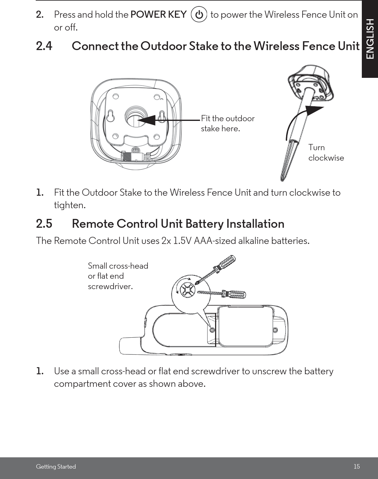 Getting Started 15ENGLISH2. Press and hold the POWER KEY  to power the Wireless Fence Unit on or off.2.4 Connect the Outdoor Stake to the Wireless Fence Unit1. Fit the Outdoor Stake to the Wireless Fence Unit and turn clockwise to tighten.2.5 Remote Control Unit Battery InstallationThe Remote Control Unit uses 2x 1.5V AAA-sized alkaline batteries.1. Use a small cross-head or flat end screwdriver to unscrew the battery compartment cover as shown above.Fit the outdoor stake here.Turn clockwiseSmall cross-head or flat end screwdriver.