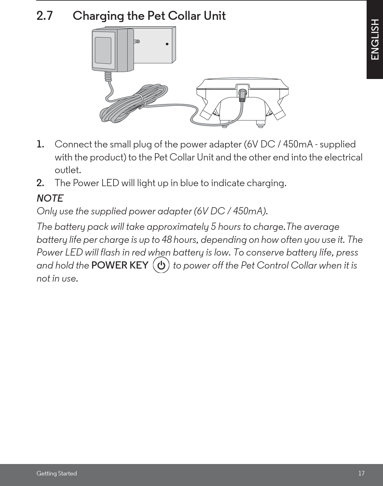 Getting Started 17ENGLISH2.7 Charging the Pet Collar Unit1. Connect the small plug of the power adapter (6V DC / 450mA - supplied with the product) to the Pet Collar Unit and the other end into the electrical outlet.2. The Power LED will light up in blue to indicate charging.NOTEOnly use the supplied power adapter (6V DC / 450mA).The battery pack will take approximately 5 hours to charge.The average battery life per charge is up to 48 hours, depending on how often you use it. The Power LED will flash in red when battery is low. To conserve battery life, press and hold the POWER KEY  to power off the Pet Control Collar when it is not in use.