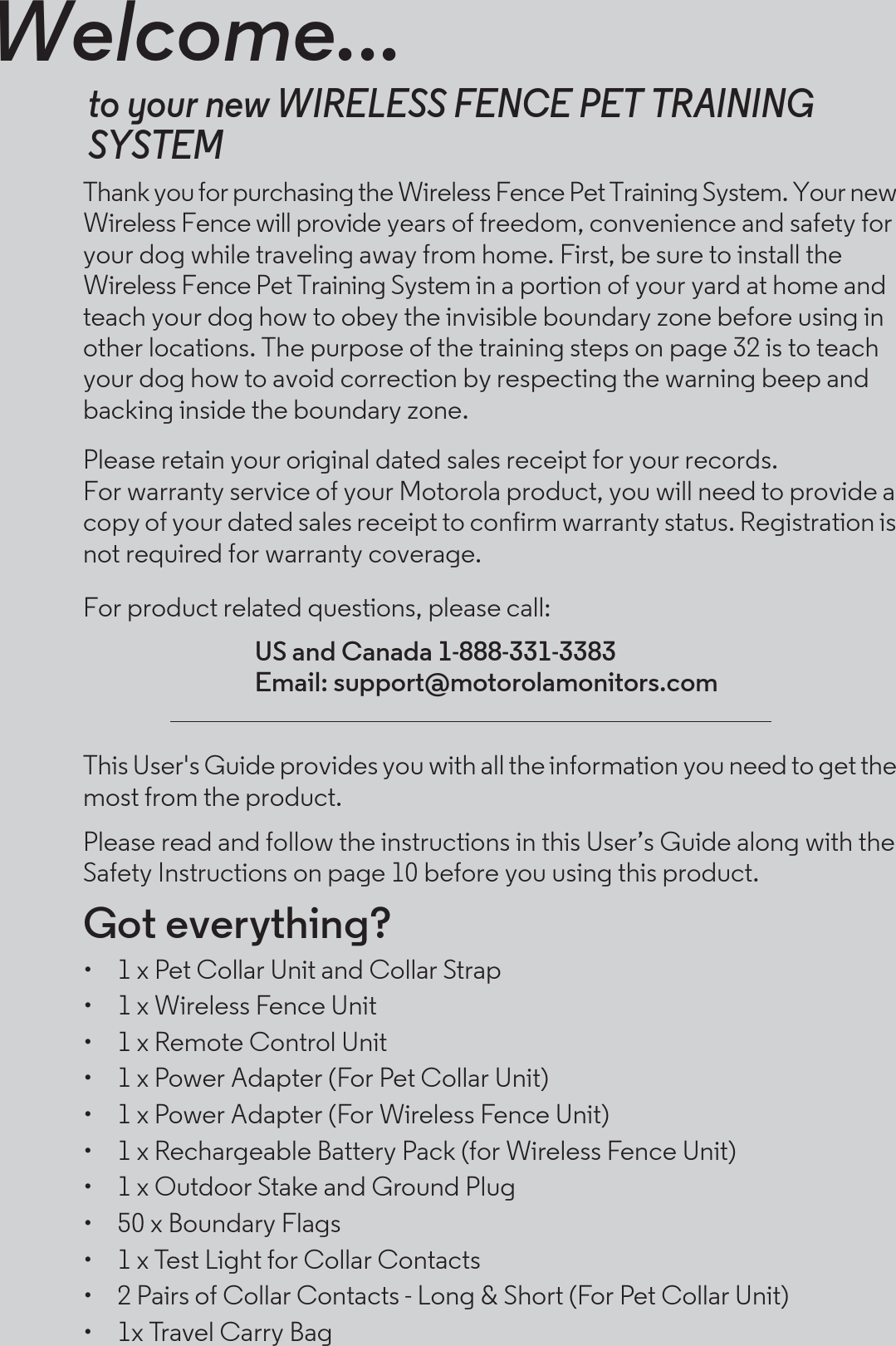 Welcome...to your new WIRELESS FENCE PET TRAINING SYSTEMThank you for purchasing the Wireless Fence Pet Training System. Your new Wireless Fence will provide years of freedom, convenience and safety for your dog while traveling away from home. First, be sure to install the Wireless Fence Pet Training System in a portion of your yard at home and teach your dog how to obey the invisible boundary zone before using in other locations. The purpose of the training steps on page 32 is to teach your dog how to avoid correction by respecting the warning beep and backing inside the boundary zone. Please retain your original dated sales receipt for your records. For warranty service of your Motorola product, you will need to provide a copy of your dated sales receipt to confirm warranty status. Registration is not required for warranty coverage. For product related questions, please call:This User&apos;s Guide provides you with all the information you need to get the most from the product.Please read and follow the instructions in this User’s Guide along with the Safety Instructions on page 10 before you using this product.Got everything?•  1 x Pet Collar Unit and Collar Strap•  1 x Wireless Fence Unit•  1 x Remote Control Unit•  1 x Power Adapter (For Pet Collar Unit)•  1 x Power Adapter (For Wireless Fence Unit)•  1 x Rechargeable Battery Pack (for Wireless Fence Unit)•  1 x Outdoor Stake and Ground Plug•  50 x Boundary Flags•  1 x Test Light for Collar Contacts•  2 Pairs of Collar Contacts - Long &amp; Short (For Pet Collar Unit)•  1x Travel Carry BagUS and Canada 1-888-331-3383Email: support@motorolamonitors.com