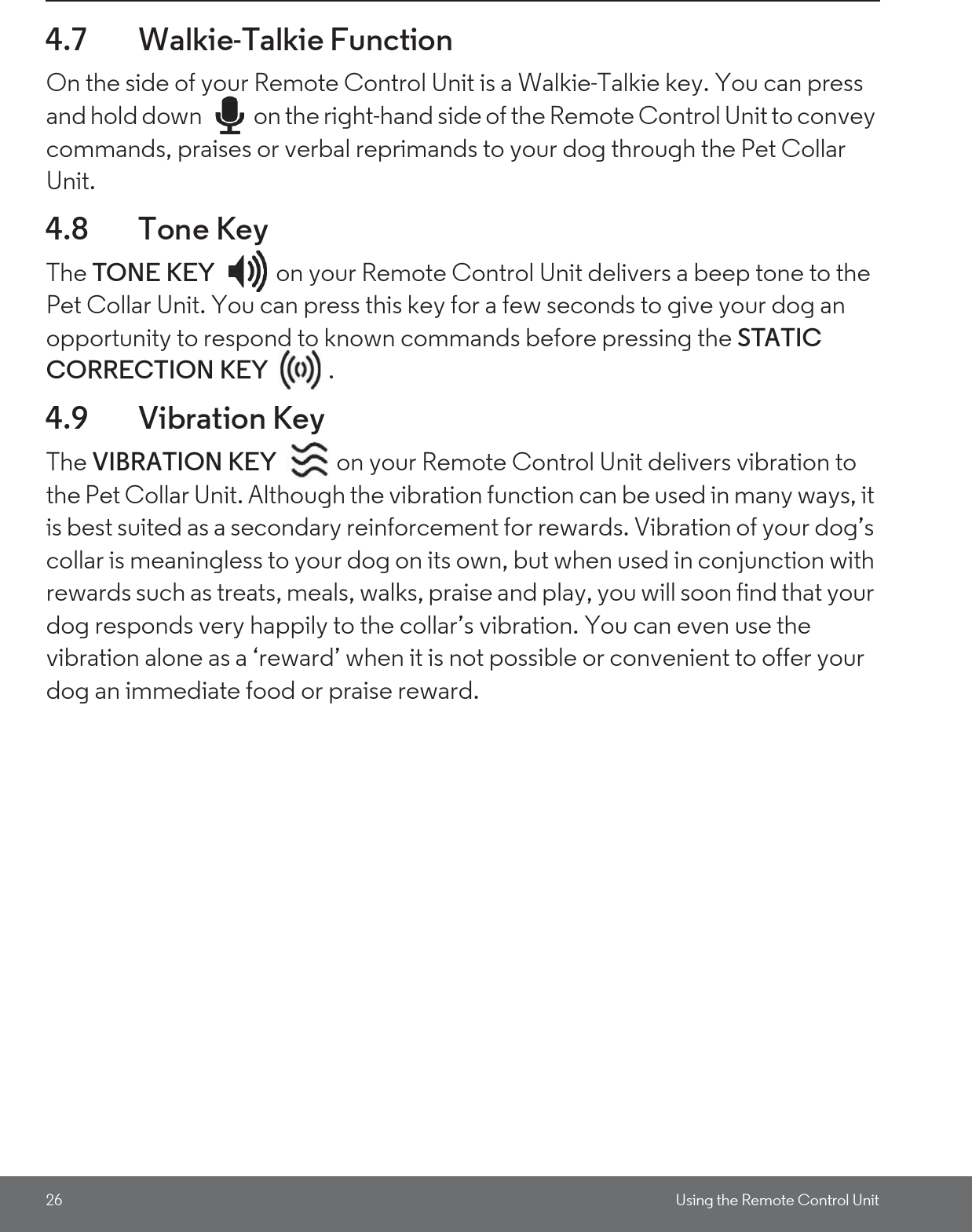 26 Using the Remote Control Unit4.7 Walkie-Talkie FunctionOn the side of your Remote Control Unit is a Walkie-Talkie key. You can press and hold down  on the right-hand side of the Remote Control Unit to convey commands, praises or verbal reprimands to your dog through the Pet Collar Unit.4.8 Tone KeyThe TONE KEY  on your Remote Control Unit delivers a beep tone to the Pet Collar Unit. You can press this key for a few seconds to give your dog an opportunity to respond to known commands before pressing the STATIC CORRECTION KEY . 4.9 Vibration KeyThe VIBRATION KEY  on your Remote Control Unit delivers vibration to the Pet Collar Unit. Although the vibration function can be used in many ways, it is best suited as a secondary reinforcement for rewards. Vibration of your dog’s collar is meaningless to your dog on its own, but when used in conjunction with rewards such as treats, meals, walks, praise and play, you will soon find that your dog responds very happily to the collar’s vibration. You can even use the vibration alone as a ‘reward’ when it is not possible or convenient to offer your dog an immediate food or praise reward.